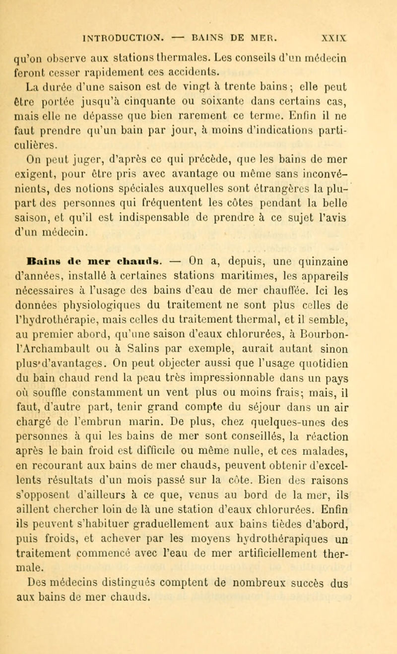 qu'on observe aux stations thermales. Les conseils d'un médecin feront cesser rapidement ces accidents. La durée d'une saison est de vingt à trente bains; elle peut être portée jusqu'à cinquante ou soixante dans certains cas, niais elle ne dépasse que bien rarement ce terme. Enfin il ne faut prendre qu'un bain par jour, à moins d'indications parti- culières. On peut juger, d'après ce qui précède, que les bains de mer exigent, pour être pris avec avantage ou môme sans inconvé- nients, des notions spéciales auxquelles sont étrangères la plu- part des personnes qui fréquentent les côtes pendant la belle saison, et qu'il est indispensable de prendre à ce sujet l'avis d'un médecin. Bains tic mer chauds. — On a, depuis, une quinzaine d'années, installé à certaines stations maritimes, les appareils nécessaires à l'usage des bains d'eau de mer chauffée. Ici les données physiologiques du traitement ne sont plus celles de l'hydrothérapie, mais celles du traitement thermal, et il semble, au premier abord, qu'une saison d'eaux chlorurées, à Bourbon- l'Archambault ou à Salins par exemple, aurait autant sinon plus'd'avantages. On peut objecter aussi que l'usage quotidien du bain chaud rend la peau très impressionnable dans un pays où souffle constamment un vent plus ou moins frais; mais, il faut, d'autre part, tenir grand compte du séjour dans un air chargé de l'embrun marin. De plus, chez quelques-unes des personnes à qui les bains de mer sont conseillés, la réaction après le bain froid est difficile ou même nulle, et ces malades, en recourant aux bains de mer chauds, peuvent obtenir d'excel- lents résultats d'un mois passé sur la côte. Bien des raisons s'opposent d'ailleurs à ce que, venus au bord de la mer, ils aillent chercher loin de là une station d'eaux chlorurées. Enfin ils peuvent s'habituer graduellement aux bains tièdes d'abord, puis froids, et achever par les moyens hydrothérapiques un traitement commencé avec l'eau de mer artificiellement ther- male. Des médecins distingués comptent de nombreux succès dus aux bains de mer chauds.