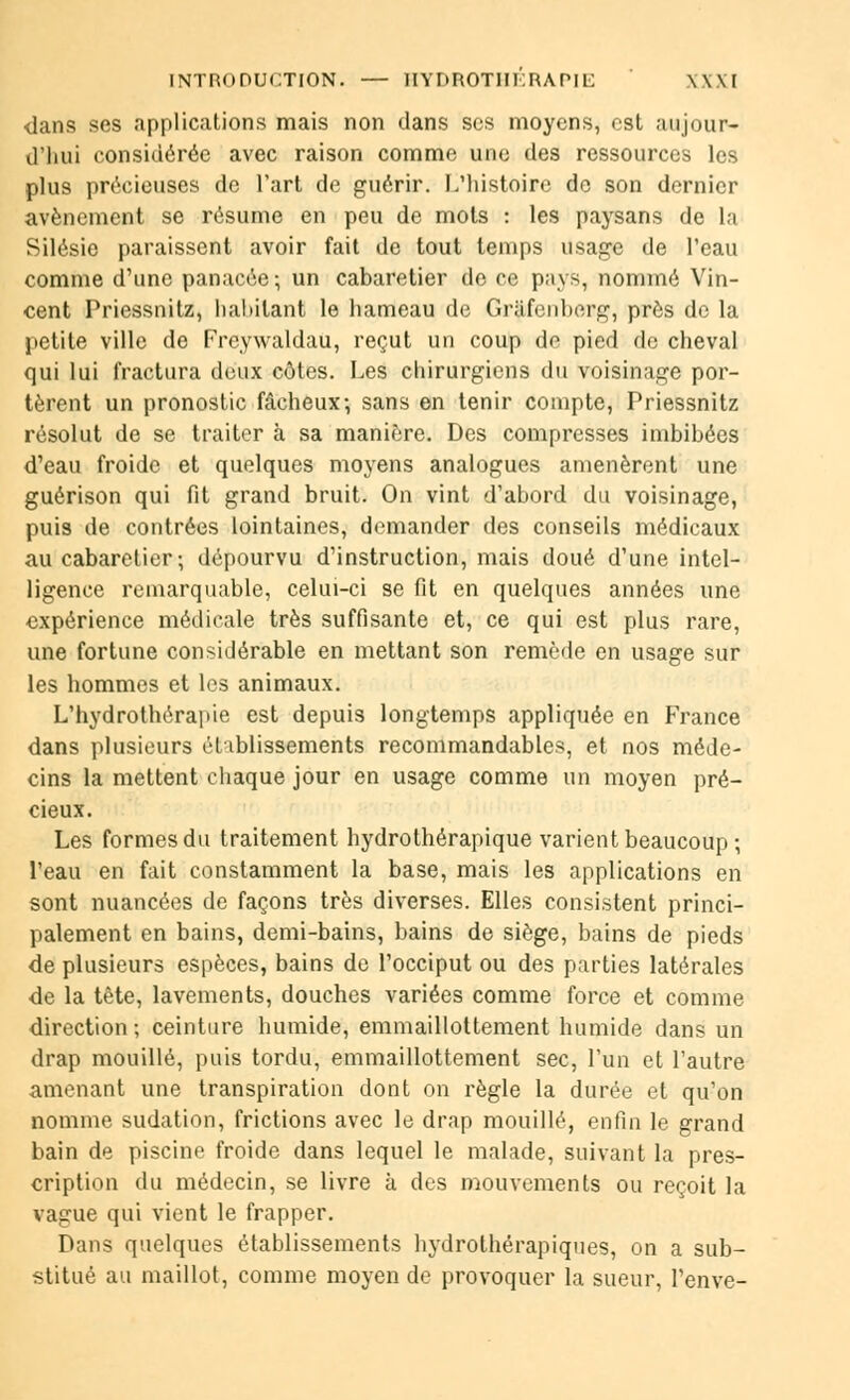 INTRODUCTION. — ÎIYDROTIIKRAPIE \\\I dans ses applications mais non dans ses moyens, est aujour- d'hui considérée avec raison comme une des ressources les plus précieuses de l'art de guérir. L'histoire de son dernier avènement se résume en peu de mots : les paysans de la Silésio paraissent avoir fait de tout temps usage de l'eau comme d'une panacée; un cabaretier de ce pays, nommé Vin- cent Priessnitz, habitant le hameau de Gràfenberg, près de la petite ville de Freywaldau, reçut un coup de pied de cheval qui lui fractura deux côtes. Les chirurgiens du voisinage por- tèrent un pronostic fâcheux-, sans en tenir compte, Priessnitz résolut de se traiter à sa manière. Des compresses imbibées d'eau froide et quelques moyens analogues amenèrent une guérison qui fit grand bruit. On vint d'abord du voisinage, puis de contrées lointaines, demander des conseils médicaux au cabaretier ; dépourvu d'instruction, mais doué d'une intel- ligence remarquable, celui-ci se fit en quelques années une expérience médicale très suffisante et, ce qui est plus rare, une fortune considérable en mettant son remède en usage sur les hommes et les animaux. L'hydrothérapie est depuis longtemps appliquée en France dans plusieurs établissements recommandables, et nos méde- cins la mettent chaque jour en usage comme un moyen pré- cieux. Les formes du traitement hydrothérapique varient beaucoup ; l'eau en fait constamment la base, mais les applications en sont nuancées de façons très diverses. Elles consistent princi- palement en bains, demi-bains, bains de siège, bains de pieds de plusieurs espèces, bains de l'occiput ou des parties latérales de la tête, lavements, douches variées comme force et comme direction ; ceinture humide, emmaillottement humide dans un drap mouillé, puis tordu, emmaillottement sec, l'un et l'autre amenant une transpiration dont on règle la durée et qu'on nomme sudation, frictions avec le drap mouillé, enfin le grand bain de piscine froide dans lequel le malade, suivant la pres- cription du médecin, se livre à des mouvements ou reçoit la vague qui vient le frapper. Dans quelques établissements hydrothérapiques, on a sub- stitué au maillot, comme moyen de provoquer la sueur, l'enve-