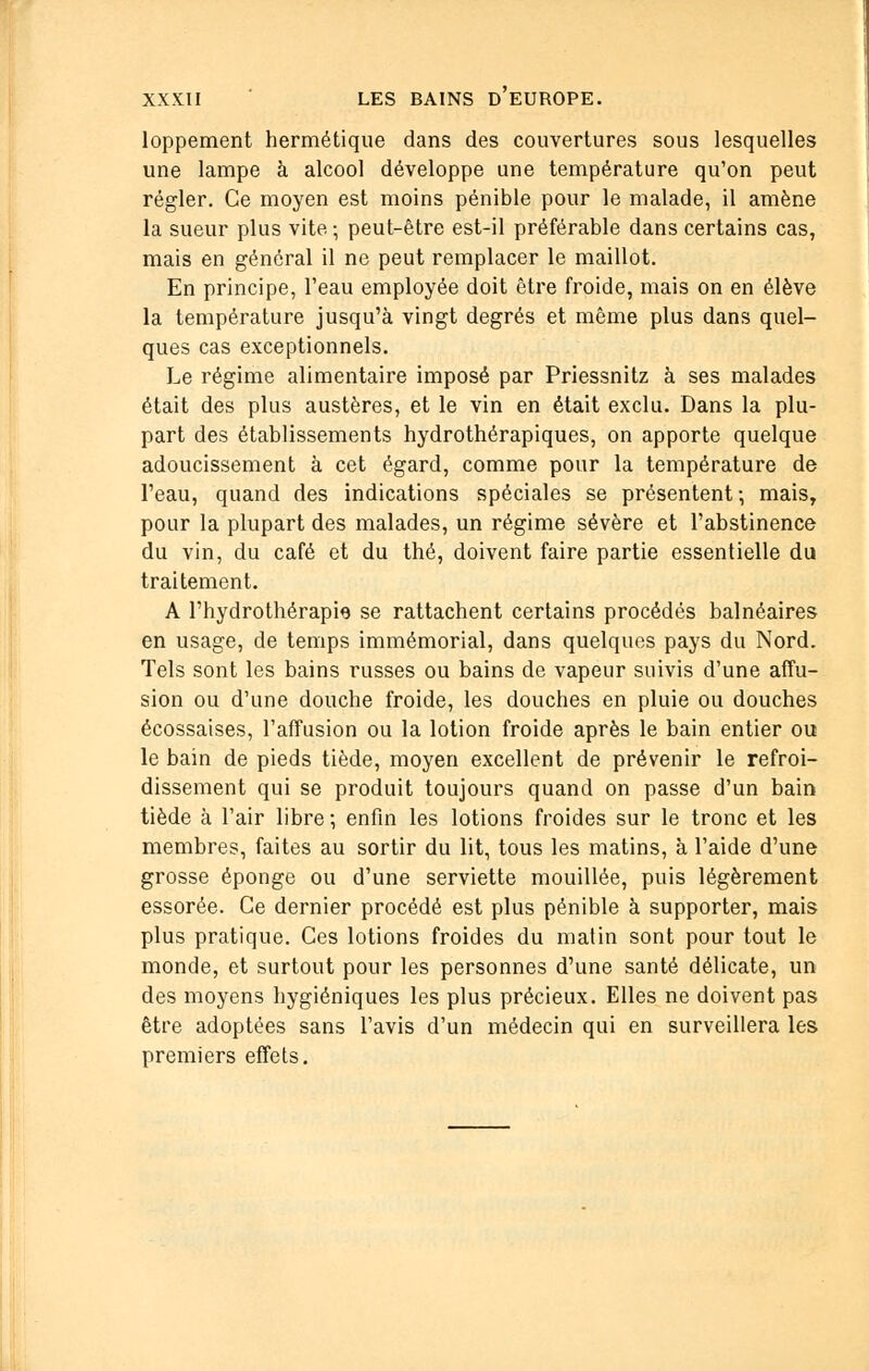 loppement hermétique dans des couvertures sous lesquelles une lampe à alcool développe une température qu'on peut régler. Ce moyen est moins pénible pour le malade, il amène la sueur plus vite -, peut-être est-il préférable dans certains cas, mais en général il ne peut remplacer le maillot. En principe, l'eau employée doit être froide, mais on en élève la température jusqu'à vingt degrés et même plus dans quel- ques cas exceptionnels. Le régime alimentaire imposé par Priessnitz à ses malades était des plus austères, et le vin en était exclu. Dans la plu- part des établissements hydrothérapiques, on apporte quelque adoucissement à cet égard, comme pour la température de l'eau, quand des indications spéciales se présentent; mais, pour la plupart des malades, un régime sévère et l'abstinence du vin, du café et du thé, doivent faire partie essentielle du traitement. A l'hydrothérapie se rattachent certains procédés balnéaires en usage, de temps immémorial, dans quelques pays du Nord. Tels sont les bains russes ou bains de vapeur suivis d'une affu- sion ou d'une douche froide, les douches en pluie ou douches écossaises, l'affusion ou la lotion froide après le bain entier ou le bain de pieds tiède, moyen excellent de prévenir le refroi- dissement qui se produit toujours quand on passe d'un bain tiède à l'air libre; enfin les lotions froides sur le tronc et les membres, faites au sortir du lit, tous les matins, à l'aide d'une grosse éponge ou d'une serviette mouillée, puis légèrement essorée. Ce dernier procédé est plus pénible à supporter, mais plus pratique. Ces lotions froides du matin sont pour tout le monde, et surtout pour les personnes d'une santé délicate, un des moyens hygiéniques les plus précieux. Elles ne doivent pas être adoptées sans l'avis d'un médecin qui en surveillera les premiers effets.