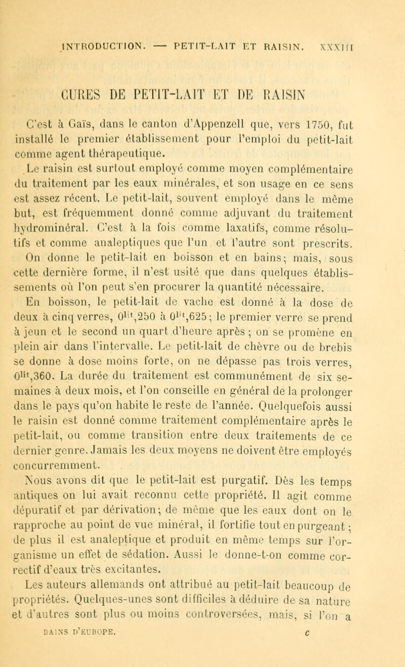 INTRODUCTION. — PETIT-r.AlT ET RAISIN. XXXItl CURES DE PETIT-LAIT ET DE RAISIN C'est à Gaïs, dans le canton d'Appenzell que, vers 1750, fut installé le premier établissement pour l'emploi du petit-lait comme agent thérapeutique. Le raisin est surtout employé comme moyen complémentaire du traitement par les eaux minérales, et son usage en ce sens est assez récent. Le petit-lait, souvent employé dans le môme but, est fréquemment donné comme adjuvant du traitement hydrominéral. C'est à la fois comme laxatifs, comme résolu- tifs et comme analeptiques que l'un et l'autre sont prescrits. On donne le petit-lait en boisson et en bains; mais, sous cette dernière forme, il n'est usité que dans quelques établis- sements où l'on peut s'en procurer la quantité nécessaire. En boisson, le petitdait de vache est donné à la dose de deux à cinq verres, 0Ut,2bO à 0lit,625; le premier verre se prend à jeun et le second un quart d'heure après ; on se promène en plein air dans l'intervalle. Le petit-lait de chèvre ou de brebis se donne à dose moins forte, on ne dépasse pas trois verres, 0Ht,360. La durée du traitement est communément de six se- maines à deux mois, et l'on conseille en général de la prolonger dans le pays qu'on habite le reste de l'année. Quelquefois aussi le raisin est donné comme traitement complémentaire après le petit-lait, ou comme transition entre deux traitements de ce dernier genre. Jamais les deux moyens ne doivent être employés concurremment. Nous avons dit que le petit-lait est purgatif. Dès les temps antiques on lui avait reconnu cette propriété. Il agit comme dépuratif et par dérivation-, de même que les eaux dont on le rapproche au point de vue minéral, il fortifie tout en purgeant • de plus il est analeptique et produit en même temps sur l'or- ganisme un effet de sédation. Aussi le donne-t-on comme cor- rectif d'eaux très excitantes. Les auteurs allemands ont attribué au petit-lait beaucoup de propriétés. Quelques-unes sont difficiles à déduire de sa nature et d'autres sont plus ou moins controversées, mais, si l'on a ! MNS D'EUROPE. C