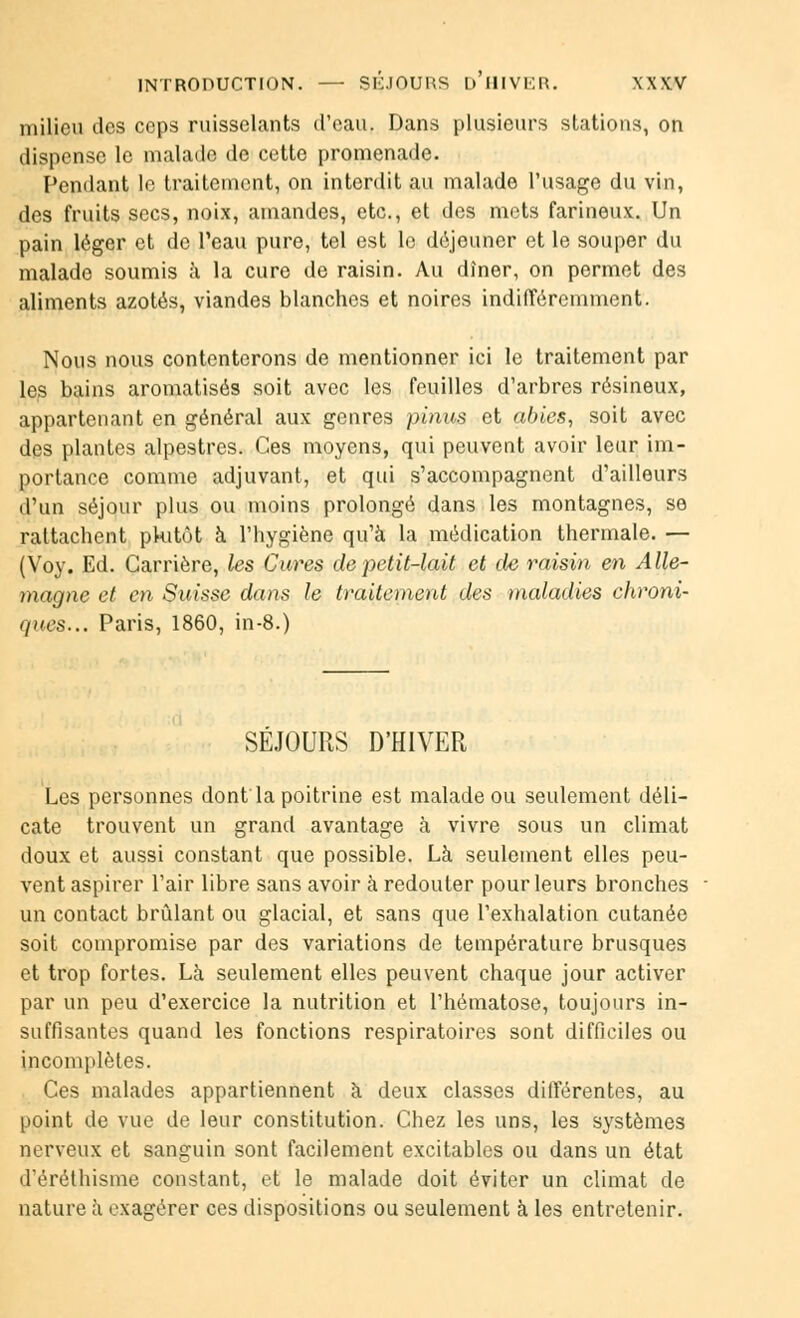 INTRODUCTION. — SÉJOURS D'HIVER. \X\'V milieu îles ceps ruisselants d'eau. Dans plusieurs stations, on dispense le malade de cette promenade. Pendant le traitement, on interdit au malade l'usage du vin, des fruits secs, noix, amandes, etc., et des mets farineux. Un pain léger et de l'eau pure, tel est le déjeuner et le souper du malade soumis à la cure de raisin. Au dîner, on permet des aliments azotés, viandes blanches et noires indifféremment. Nous nous contenterons de mentionner ici le traitement par les bains aromatisés soit avec les feuilles d'arbres résineux, appartenant en général aux genres pinus et abies, soit avec des plantes alpestres. Ces moyens, qui peuvent avoir leur im- portance comme adjuvant, et qui s'accompagnent d'ailleurs d'un séjour plus ou moins prolongé dans les montagnes, se rattachent pkitôt à l'hygiène qu'à la médication thermale. — (Voy. Ed. Carrière, les Cures de petit-lait et de raisin en Alle- magne et en Suisse dans le traitement des maladies chroni- ques... Paris, 1860, in-8.) SEJOURS D'HIVER Les personnes dont la poitrine est malade ou seulement déli- cate trouvent un grand avantage à vivre sous un climat doux et aussi constant que possible. Là seulement elles peu- vent aspirer l'air libre sans avoir à redouter pour leurs bronches un contact brûlant ou glacial, et sans que l'exhalation cutanée soit compromise par des variations de température brusques et trop fortes. Là seulement elles peuvent chaque jour activer par un peu d'exercice la nutrition et l'hématose, toujours in- suffisantes quand les fonctions respiratoires sont difficiles ou incomplètes. Ces malades appartiennent à deux classes différentes, au point de vue de leur constitution. Chez les uns, les systèmes nerveux et sanguin sont facilement excitables ou dans un état d'éréthisme constant, et le malade doit éviter un climat de nature à exagérer ces dispositions ou seulement à les entretenir.