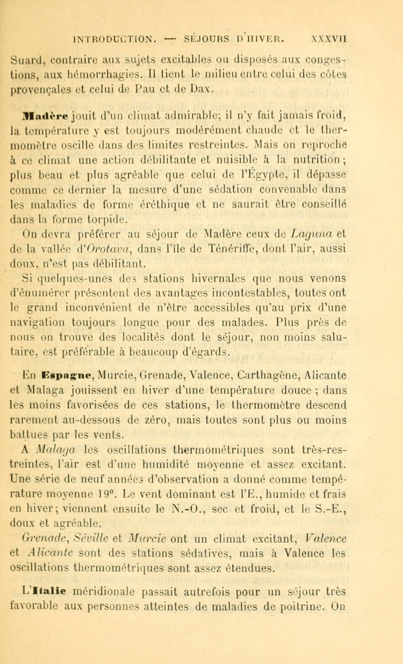 Suard, contraire aux sujets excitables ou disposés aux congés-^ tions, aux hémorrhagies. Il lient le milieu entre celui des côtes provençales et celui de Tau et de L)a\. ]fIad*Te jniiit d'un climat admirable; il n'y fait jamais froid, la température y est toujours modérément chaude et le ther- momètre oscille dans des limites restreintes. Mais on reproche à ce climat une action débilitante et nuisible à la nutrition; plus beau et plus agréable que celui de l'Egypte, il dépasse comme ce dernier la mesure d'une sédation convenable dans les maladies de forme éréthiqûé et ne saurait être conseillé dans la forme torpide. On devra préférer au séjour de Madère ceux de Laguna et de la vallée à'Orotava, dans l'île de Ténériffe, dont l'air, aussi doux, n'es! pas débilitant. Si quelques-unes des stations hivernales que nous venons d'énumérer présentent des avantages incontestables, toutes ont le grand inconvénient de n'être accessibles qu'au prix d'une navigation toujours longue pour des malades. Plus près de nous on trouve des localités dont le séjour, non moins salu- taire, est préférable à beaucoup d'égards. En Espagne, Murcie, Grenade, Valence, Carthagène, Alicante tl Malaga jouissent en hiver d'une température douce ; dans les moins favorisées de ces stations, le thermomètre descend rarement au-dessous de zéro, mais toutes sont plus ou moins battues par les vents. A Malaga les oscillations thermométriques sont très-res- treintes, l'air est d'une humidité moyenne et assez excitant. Une série de neuf années d'observation a donné comme tempé- rature moyenne 19°. Le vent dominant est l'E., humide et frais en hiver; viennent ensuite le N.-O., sec et froid, et le S.-E., doux et agréable. Grouidc, Séviîle et Marrie ont un climat excitant, Valence et Alicante sont des stations sédatives, mais à Valence les oscillations thermométriques sont assez étendues. L'Italie méridionale passait autrefois pour un séjour très favorable aux personnes atteintes de maladies de poitrine. On