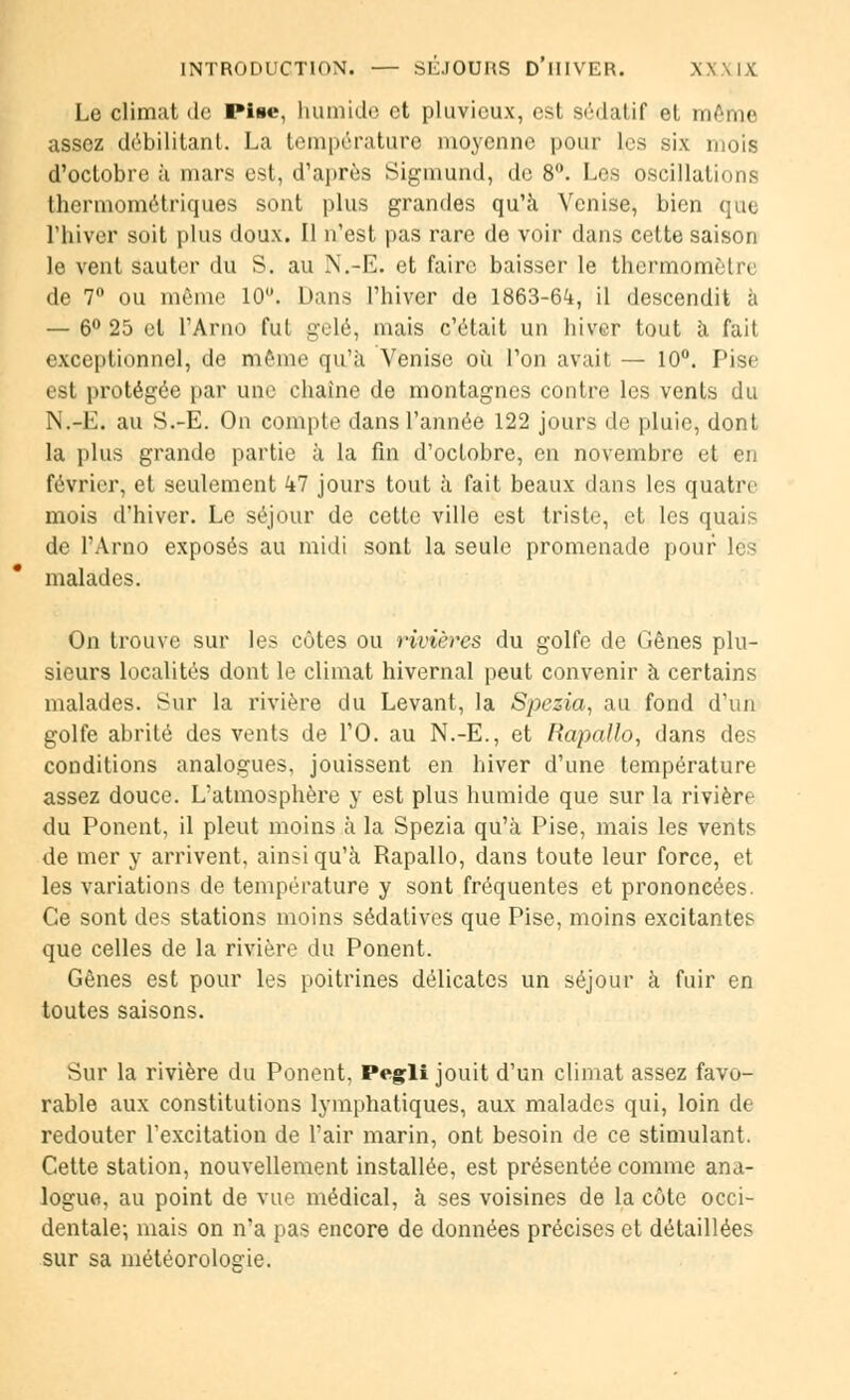 Le climat de Pise, humide et pluvieux, est sédatif el même assez débilitant. La température moyenne pour les six mois d'octobre à mars est, d'après Sigmund, de 8°. Les oscillations thermométriques sont plus grandes qu'à Venise, bien que l'hiver soit plus doux. Il n'est pas rare de voir dans cette saison le vent sauter du S. au N.-E. et faire baisser le thermomètre de 7° ou même 10°. Dans l'hiver de 1863-6^, il descendit à — 6° 25 el l'Arno fut gelé, mais c'était un hiver tout à fait exceptionnel, de même qu'à Venise où l'on avait — 10°. Pise est protégée par une chaîne de montagnes contre les vents du N.-E. au S.-E. On compte dans l'année 122 jours de pluie, dont la plus grande partie à la fin d'octobre, en novembre et en février, et seulement kl jours tout à fait beaux dans les quatre mois d'hiver. Le séjour de cette ville est triste, et les quai? de l'Arno exposés au midi sont la seule promenade poui malades. On trouve sur les côtes ou rivières du golfe de Gênes plu- sieurs localités dont le climat hivernal peut convenir à certains malades. Sur la rivière du Levant, la Spezia, au fond d'un golfe abrité des vents de l'O. au N.-E., et Rapallo, dans des conditions analogues, jouissent en hiver d'une température assez douce. L'atmosphère y est plus humide que sur la rivière du Ponent, il pleut moins à la Spezia qu'à Pise, mais les vents de mer y arrivent, ainsi qu'à Rapallo, dans toute leur force, et les variations de température y sont fréquentes et prononcées. Ce sont des stations moins sédatives que Pise, moins excitantes que celles de la rivièiv du Ponent. Gênes est pour les poitrines délicates un séjour à fuir en toutes saisons. Sur la rivière du Ponent, Pegli jouit d'un climat assez favo- rable aux constitutions lymphatiques, aux malades qui, loin de redouter l'excitation de l'air marin, ont besoin de ce stimulant. Cette station, nouvellement installée, est présentée comme ana- logue, au point de vue médical, à ses voisines de la côte occi- dentale-, mais on n'a pas encore de données précises et détaillées sur sa météorologie.