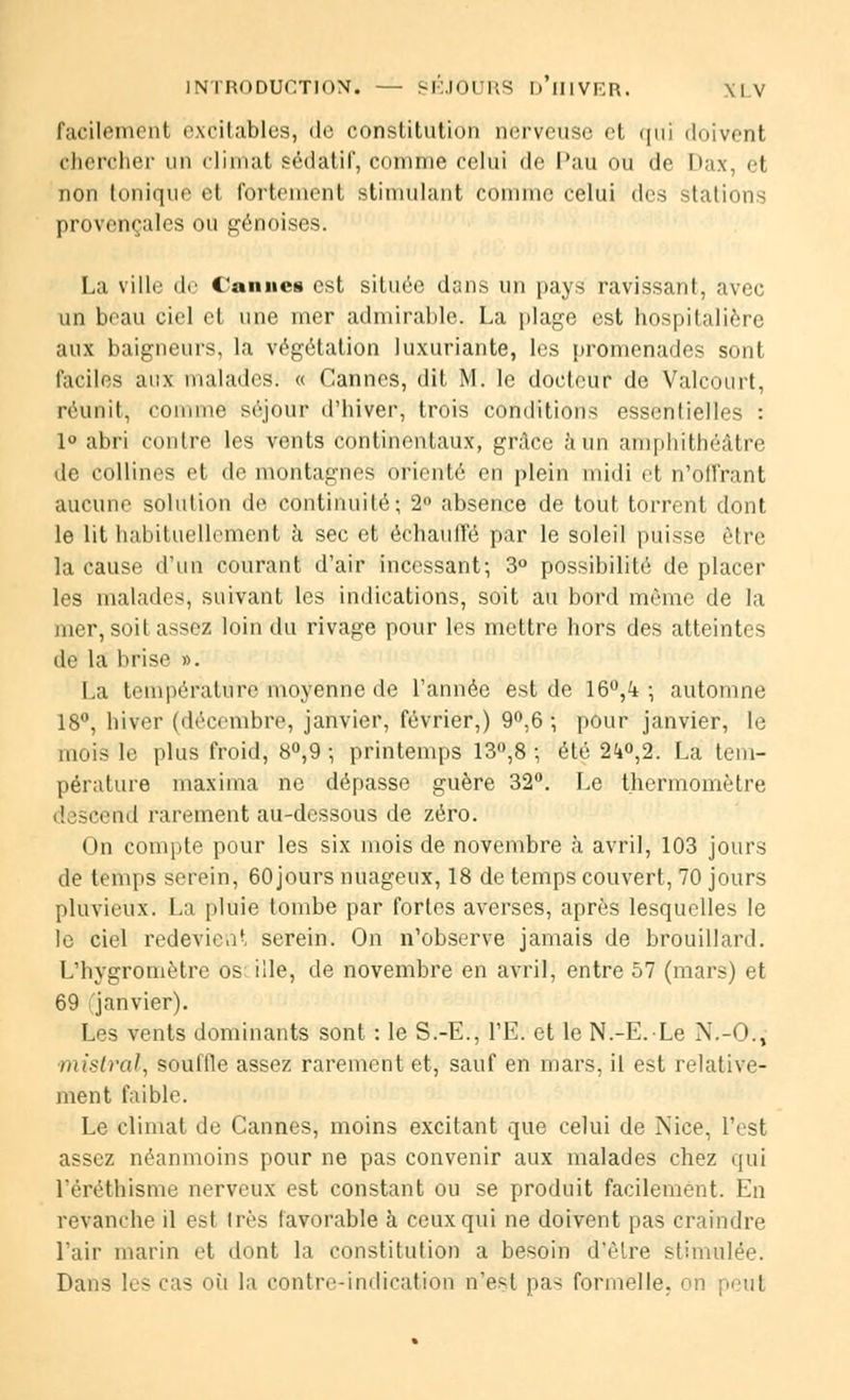 facilement excitables, île constitution nerveuse et qui doivent chercher un climat sédatif, comme celui de Pau ou de Dax, el non tonique et fortement stimulant comme celui des stations provençales ou génoises. La ville de Cannes est située dans un pays ravissant, avec un beau ciel et une mer admirable. La plage est hospitalière aux baigneurs, la végétation luxuriante, les promenades sont faciles aux malades. « Cannes, dit M. le docteur de Valcourt, réunit, comme séjour d'hiver, trois conditions essentielles : 1° abri contre les vents continentaux, grâce à un amphithéâtre de collines et de montagnes orienté en plein midi et n'offrant aucune solution de continuité; 2° absence de tout torrent dont le lit habituellement à sec et échauffé par le soleil puisse être la cause d'un courant d'air incessant; 3° possibilité de placer les malades, suivant les indications, soit au bord même de la mer, soit assez loin du rivage pour les mettre hors des atteintes île la brise ». La température moyenne de l'année est de 16°,^ ; automne 18°, hiver (décembre, janvier, février,) 9°,6 ; pour janvier, le mois le plus froid, 8°,9 ; printemps 13°,8 ; été 2<i°,2. La tem- pérature maxima ne dépasse guère 32°. Le thermomètre ! sscend rarement au-dessous de zéro. On compte pour les six mois de novembre à avril, 103 jours de temps serein, 60jours nuageux, 18 de temps couvert, 70 jours pluvieux. La pluie tombe par fortes averses, après lesquelles le le ciel redevient serein. On n'observe jamais de brouillard. L'hygromètre os ille, de novembre en avril, entre 57 (mars) et 69 janvier). Les vents dominants sont : le S.-E., l'E. et le N.-E.Le N.-O., mistral, souille assez rarement et, sauf en mars, il est relative- ment faible. Le climat de Cannes, moins excitant que celui de Nice, l'est assez néanmoins pour ne pas convenir aux malades chez qui l'éréthisme nerveux est constant ou se produit facilement. En revanche il est très favorable à ceux qui ne doivent pas craindre l'air marin et dont la constitution a besoin d'être stimulée. Dans les cas où la contre-indication n'est pas formelle, on