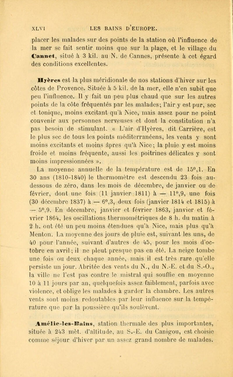 placer les malades sur des points de la station où l'influence de la mer se fait sentir moins que sur la plage, et le village du Oaimet. situé à 3 kil. au N. de Cannes, présente à cet égard des conditions excellentes. Hyères est la plus méridionale de nos stations d'hiver sur les côtes de Provence. Située à 5 kil. de la mer, elle n'en subit que peu l'influence. Il y fait un peu plus chaud que sur les autres points de la côte fréquentés par les malades; l'air y est pur, sec et tonique, moins excitant qu'à Nice, mais assez pour ne point convenir aux personnes nerveuses et dont la constitution n'a pas besoin de stimulant. « L'air d'Hyères, dit Carrière, est le plus sec de tous les points méditerranéens, les vents y sont moins excitants et moins âpres qu'à Nice; la pluie y est moins froide et moins fréquente, aussi les poitrines délicates y sont moins impressionnées ». La moyenne annuelle de la température est de 15°,1. En 30 ans (1810-1840) le thermomètre est descendu 23 fois au- dessous de zéro, dans les mois de décembre, de janvier ou de février, dont une fois (11 janvier 1811) à — 11°,9, une fois (30 décembre 1837) à — 6°,3, deux fois (janvier 1814 et 1815) à — 5°,9. En décembre, janvier et février 1863, janvier et fé- vrier 1864, les oscillations thermométriques de 8 h. du matin à 2 h. ont été un peu moins étendues qu'à Nice, mais plus qu'à Menton. La moyenne des jours de pluie est, suivant les uns, de 40 pour l'année, suivant d'autres de 45, pour les mois d'oc- tobre en avril ; il ne pleut presque pas en été. La neige tombe une fois ou deux chaque année, mais il est très rare qu'elle persiste un jour. Abritée des vents du N., du N.-E. et du S.-O., la ville ne l'est pas contre le mistral qui souffle en moyenne 10 à 11 jours par an, quelquefois assez faiblement, parfois avec violence, et oblige les malades à garder la chambre. Les autres vents sont moins redoutables par leur influence sur la tempé- rature que par la poussière qu'ils soulèvent. Amélie-les-Bains, station thermale des plus importantes, située à 243 met. d'altitude, au S.-E. du Canigou, est choisie comme séjour d'hiver par un assez grand nombre de malades.