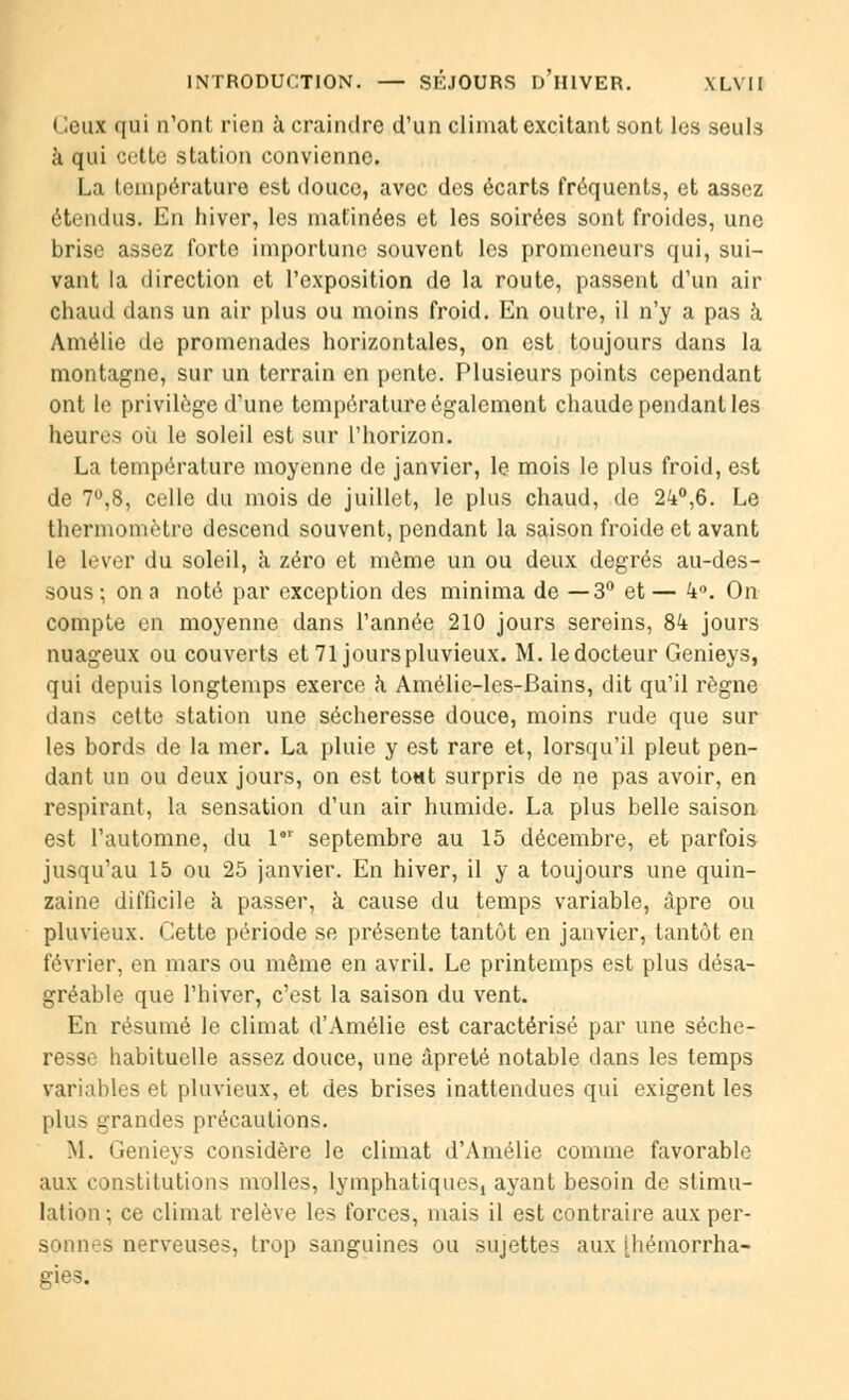 Ceux qui n'ont rien à craindre d'un climat excitant sont les seuls a qui cette station convienne. La température est douce, avec des écarts fréquents, et assez étendus. En hiver, les matinées et les soirées sont froides, une brise assez forte importune souvent les promeneurs qui, sui- vant la direction et l'exposition de la route, passent d'un air chaud dans un air plus ou moins froid. En outre, il n'y a pas à Amélie de promenades horizontales, on est toujours dans la montagne, sur un terrain en pente. Plusieurs points cependant ont le privilège d'une température également chaude pendant les heures où le soleil est sur l'horizon. La température moyenne de janvier, le mois le plus froid, est de 7°,8, celle du mois de juillet, le plus chaud, de 24°,6. Le thermomètre descend souvent, pendant la saison froide et avant le lever du soleil, à zéro et môme un ou deux degrés au-des- sous ; on a noté par exception des minima de —3° et — k°. On compte en moyenne dans l'année 210 jours sereins, 8k jours nuageux ou couverts et 71 jours pluvieux. M. ledocteur Genieys, qui depuis longtemps exerce k Amélie-les-Bains, dit qu'il règne dans cette station une sécheresse douce, moins rude que sur les bords de la mer. La pluie y est rare et, lorsqu'il pleut pen- dant un ou deux jours, on est to«t surpris de ne pas avoir, en respirant, la sensation d'un air humide. La plus belle saison est l'automne, du l61 septembre au 15 décembre, et parfois jusqu'au 15 ou 25 janvier. En hiver, il y a toujours une quin- zaine difficile à passer, à cause du temps variable, âpre ou pluvieux. Cette période se présente tantôt en janvier, tantôt en février, en mars ou même en avril. Le printemps est plus désa- gréable que l'hiver, c'est la saison du vent. En résumé le climat d'Amélie est caractérisé par une séche- resse habituelle assez douce, une âpreté notable dans les temps variables et pluvieux, et des brises inattendues qui exigent les plus grandes précautions. M. Genieys considère le climat d'Amélie comme favorable aux constitutions molles, lymphatiques, ayant besoin de stimu- lation; ce climat relève les forces, mais il est contraire aux per- sonnes nerveuses, trop sanguines ou sujettes aux jhétnorrha- ffies.