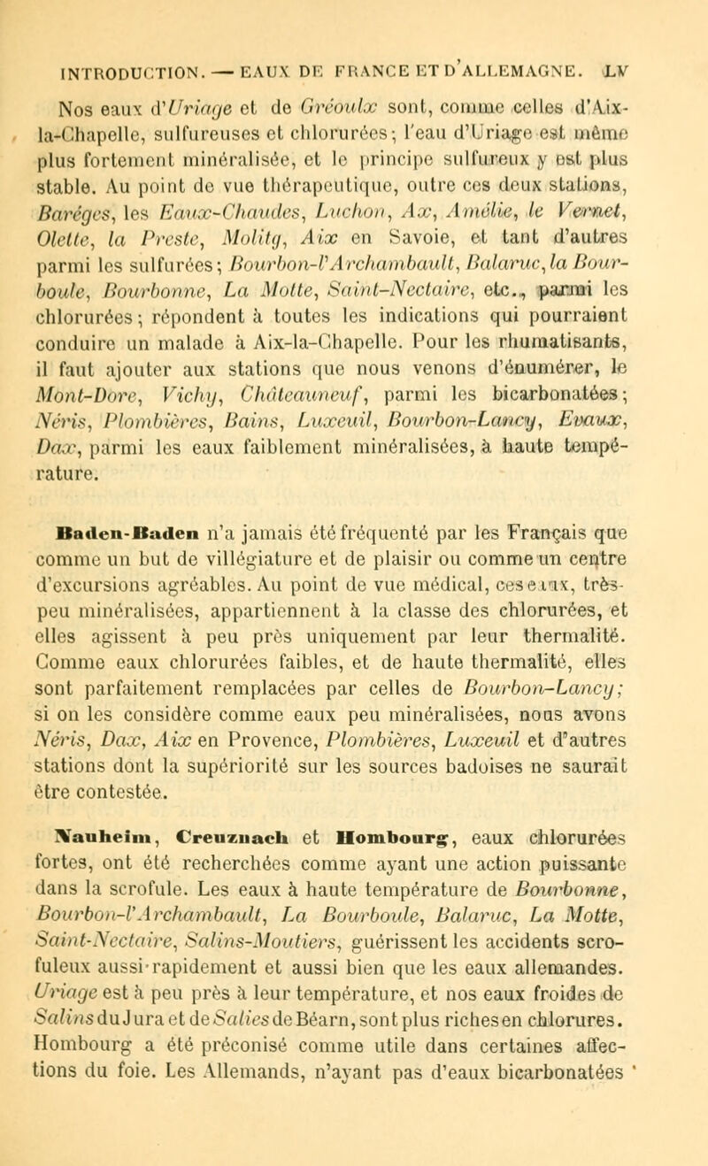Nos eaux à'Uriage et de Gréoulx sont, connue celles d'Aix- la-Chapelle, sulfureuses et chlorurées-, l'eau d'Uriage est menu: plus fortemenl minôraiisôe| et le principe sulfureux y est plus stable. Au point de vue thérapeutique, outre ces deux stations, Barégcs, les Eaux-Chaudes, Ludion, Ax, Amélie, le Vernet, Olelte, la Preste, Molîtg, Aix en Savoie, et tant d'autres parmi les sulfurées; Bourbon-VArchambault, Balaruc,la Bour- honle, Bourbonne, La Motte, Saint-Nectaire, etc., ^panm les chlorurées ; répondent à toutes les indications qui pourraient conduire un malade à Aix-la-Chapelle. Pour les rhumatisants, il faut ajouter aux stations que nous venons d'énuniérer, le Mont-Dore, Vichy, Châteauneuf, parmi les bicarbonatées; AV/'i'.s-, Plombières, Bains, Luxeuil, Bourbon-Lancy, Evaux, Dax, parmi les eaux faiblement minéralisées, à haute tempé- rature. Baden-Baden n'a jamais été fréquenté par les Français que comme un but de villégiature et de plaisir ou comme un centre d'excursions agréables. Au point de vue médical, ceserix, très- peu minéralisées, appartiennent à la classe des chlorurées, et elles agissent à peu près uniquement par leur thermalité. Comme eaux chlorurées faibles, et de haute thermalité, elles sont parfaitement remplacées par celles de Bourbon-Lancy; si on les considère comme eaux peu minéralisées, noas avons Néris, Dax, Aix en Provence, Plombières, Luxeuil et d'autres stations dont la supériorité sur les sources badoises ne saurait être contestée. Nauheim, Creuzuach et Homnourç, eaux chlorurées fortes, ont été recherchées comme ayant une action puissante dans la scrofule. Les eaux à haute température de Bourbonne, Bourbon-l'Archambault, Z,a Bourboule, Balaruc, La Motte, Saint-Nectaire, Satins-Moutiers^ guérissent les accidents scro- fuleux aussi-rapidement et aussi bien que les eaux allemandes. Uriage est à peu près à leur température, et nos eaux froides de Salins du Jura et de Salies de Béarn, sont plus riches en chlorures. Hombourg a été préconisé comme utile dans certaines affec- tions du foie. Les Allemands, n'ayant pas d'eaux bicarbonatées '
