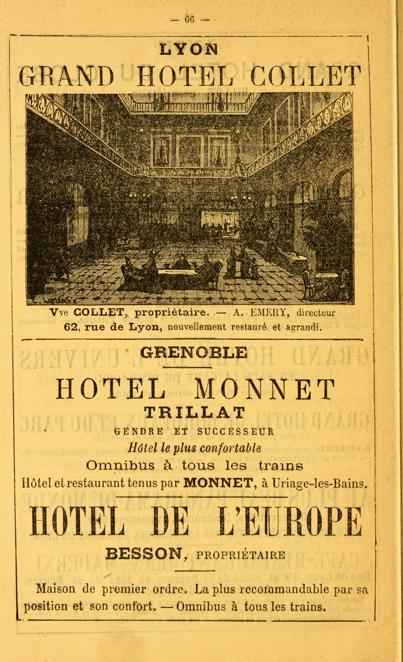 - ce — LYON GRAND HOTEL COLLET Vve COLLET, propriétaire. — A. EMERY, directeur 62, rue de Lyon, nouvellement restauré et agrandi. GRENOBLE HOTEL MONNET TRILLAT GENDRE ET SUCCESSEUR Hôtel le plus confortable Omnibus à tous les trains Hôtel et restaurant tenus par MONNET, à Uriage-les-Bains. HOTEL DE L'EUROPE BESSON, PROPRIÉTAIRE Maison de premier ordre. La plus rccommandable par sa position et son confort. — Omnibus à tous les trains.