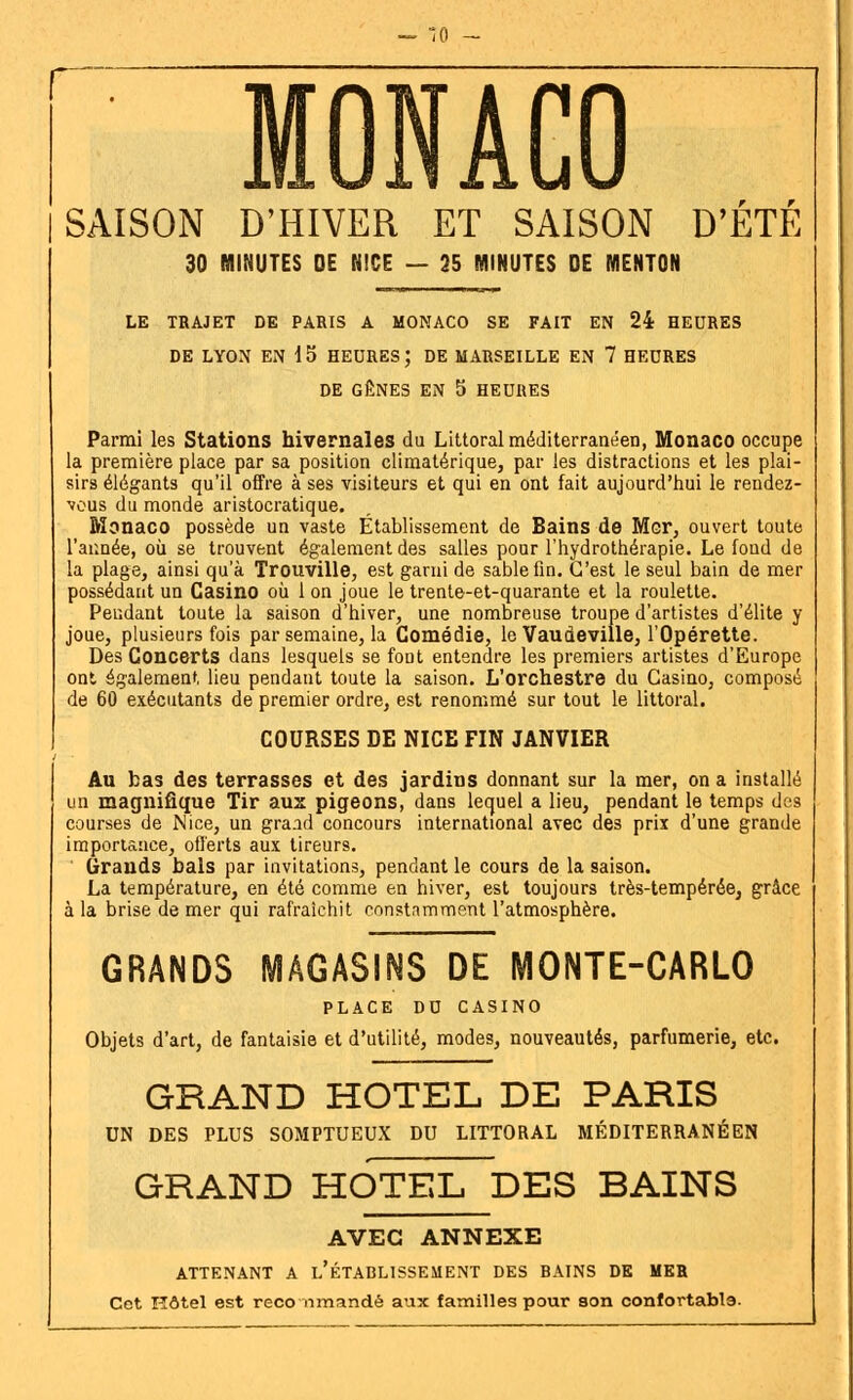 SAISON D'HIVER ET SAISON D'ETE 30 MINUTES DE NICE — 25 MINUTES DE MENTON LE TRAJET DE PARIS A MONACO SE FAIT EN 24 HEURES DE LYON EN 15 HEURES; DE MARSEILLE EN 7 HEURES DE GÊNES EN 5 HEURES Parmi les Stations hivernales du Littoral méditerranéen, Monaco occupe la première place par sa position climatérique, par les distractions et les plai- sirs élégants qu'il offre à ses visiteurs et qui en ont fait aujourd'hui le rendez- vous du monde aristocratique. Monaco possède un vaste Établissement de Bains de Mor, ouvert toute l'armée, où se trouvent également des salles pour l'hydrothérapie. Le fond de la plage, ainsi qu'à Trouville, est garni de sable fin. C'est le seul bain de mer possédant un Casino où Ion joue le trente-et-quarante et la roulette. Pendant toute la saison d'hiver, une nombreuse troupe d'artistes d'élite y joue, plusieurs fois par semaine, la Comédie, le Vaudeville, l'Opérette. Des Concerts dans lesquels se font entendre les premiers artistes d'Europe ont également lieu pendant toute la saison. L'orchestre du Casino, composé de 60 exécutants de premier ordre, est renommé sur tout le littoral. COURSES DE NICE FIN JANVIER Au bas des terrasses et des jardins donnant sur la mer, on a installé un magnifique Tir aux pigeons, dans lequel a lieu, pendant le temps des courses de Nice, un grand concours international avec des prix d'une grande importance, offerts aux tireurs. Grands bals par invitations, pendant le cours de la saison. La température, en été comme en hiver, est toujours très-tempérée, grâce à la brise de mer qui rafraîchit constamment l'atmosphère. GRANDS MAGASINS DE MONTE-CARLO PLACE DU CASINO Objets d'art, de fantaisie et d'utilité, modes, nouveautés, parfumerie, etc. GRAND HOTEL DE PARIS UN DES PLUS SOMPTUEUX DU LITTORAL MÉDITERRANÉEN GRAND HOTEL DES BAINS AVEC ANNEXE ATTENANT A L'ÉTABLISSEMENT DES BAINS DE MER Cet Hôtel est reco nmandé aux familles pour son confortabla.