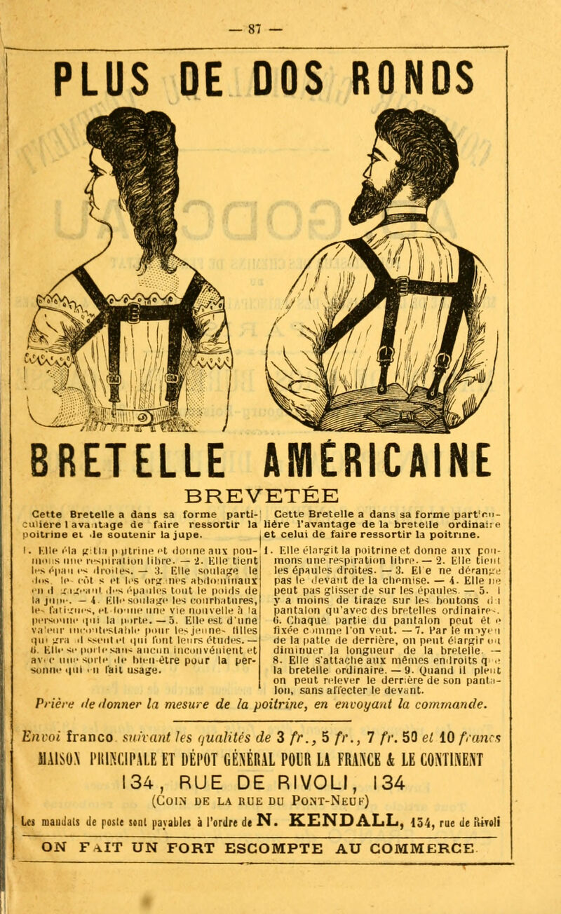 PLUS DE DOS RONDS BRETELLE AMERICAINE BREVETEE Cette Bretelle a dans sa forme parti- Cette Bretelle a dans sa forme part'r.i •u iere 1 ava it.ige de faire ressortir la Hère l'avantage de la bretelle ordinai:< poitrine et .le soutenir la jupe. . Elle «Ma g ni poitrine pt donne aux nou- iii s une respiration libre. — 2. Kilo tient l>> «>11;i>t i-s droites. — .'). Elle soulage le • lus le col s et l.'s org nés abfloiiflrfaui • -il il iragcanl ,ji'.s épaules tout le poids «le la jni>.-. —4 filli-soulage les courbatures, le- fatigues, ci. tome une vie nouvelle à la persounc iini la porte. —5. Elle est d'une va' • mc.iiteslalilr' pour les jeune- tilles qui gra il sseutel «|iii l'ont leurs études.— ti. Elle si- |>oile sau< aucun inconvénient et av. <• i sorte de hu-ii être pour la per- siinui' «|ill i u l'ail usage. et celui de faire ressortir la poitrine. 1. Elle élargit la poitrine et donne aux pot irions une respiration libre. —2. Elle tiei les épaules droites. — 3. El'e ne déran^ pas le devant de la chemise. — 4. Elle u peut pas glisser de sur les épaules — 5. y a moins de tirage sur les boutons ii pantalon qu'avec des bretelles ordinaire- (i. Chaque partie du pantalon peut et fixée c mime l'on veut. — 7. Par le imye rie la patte «le derrière, on peut élargir u diminuer la longueur de la bretelle - 8. Elle s'attache aux mêmes endroits q la bretelle ordinaire. — 9. Quand il pieu on peut relever le derrière de son panti Ion, sans affecter le devant. Prière île donner la mesure de la poitrine, en envoyant la commande. Envoi franco suivant les qualités de 3 fr., 5 fr., 7 fr. 50 et 10 francs MAISON PIURCIPALE ET DÉPÔT GÉNÉRAL POUR LA FRANCE k LE CONTINENT 134, RUE DE RIVOLI, 134 (Coin de la rue du Pont-Neuf) Les mandais de poste sont payables à l'ordre de N. KENDALL, 134, rue de iiiroli ON FAIT UN FORT ESCOMPTE AU COMMERCE