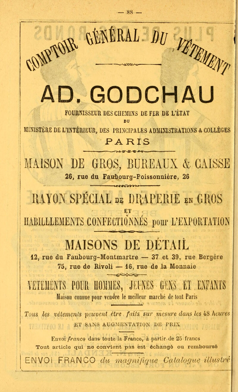 ^ ûmi du ^w _ ^m, AD. GODCHAU FOURNISSEUR DES CHEMINS DE FER DE L'ÉTAT BU MINISTÈRE DE L'INTÉRIEUR, DES PRINCIPALES ADMINISTRATIONS & COLLÈGES PARIS MAISON DE GROS, BUREAUX & CAISSE 26, rue du Faubourg-Poissonnière, 26 -*»««>tf»*»- RAYON SPÉCIAL m DRAPERIE en GROS ET HÀB1LLLEMENTS CONFECTIONNES pour L'EXPORTATION MAISONS DE DÉTAIL 12, rue du Faubourg-Montmartre — 37 et 39, rue Bergère 75, rue de Rivoli — 16, rue de la Monnaie VETEMENTS FOUR IlOlliTSiS (1ÎE ET ENFANTS Maisou connue pour vendre le meilleur marché de lout Paris Tous les vêtements peuvent être faits sur mesure dans les 48 heures ET SANS AUGMENTATION DE PRIX Envoi franco dans toute la France, à partir de 25 francs Tout article qui ne convient pas est échangé ou remboursé ENVOI FRANCO du mtujnij\<[ne Catalogue illustré