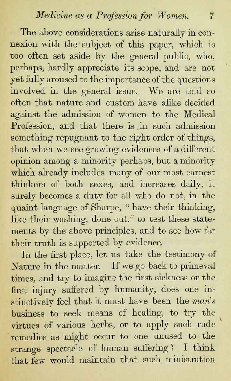 The above considerations arise naturally in con- nexion with the subject of this paper, which is too often set aside by the general public, who, perhaps, hardly appreciate its scope, and are not yet fully aroused to the importance of the questions involved in the general issue. We are told so often that nature and custom have alike decided against the admission of women to the Medical Profession, and that there is in such admission something repugnant to the right order of things, that when we see growing evidences of a different opinion among a minority perhaps, but a minority which already includes many of our most earnest thinkers of both sexes, and increases daily, it surely becomes a duty for all who do not, in the quaint language of Sharpe,  have their thinking, like their washing, done out, to test these state- ments by the above principles, and to see how far their truth is supported by evidence. In the first place, let us take the testimony of Nature in the matter. If we go back to primeval times, and try to imagine the first sickness or the first injury suffered by humanity, does one in- stinctively feel that it must have been the man's business to seek means of healing, to try the virtues of various herbs, or to apply such rude remedies as might occur to one unused to the strange spectacle of human suffering ? I think that few would maintain that such ministration