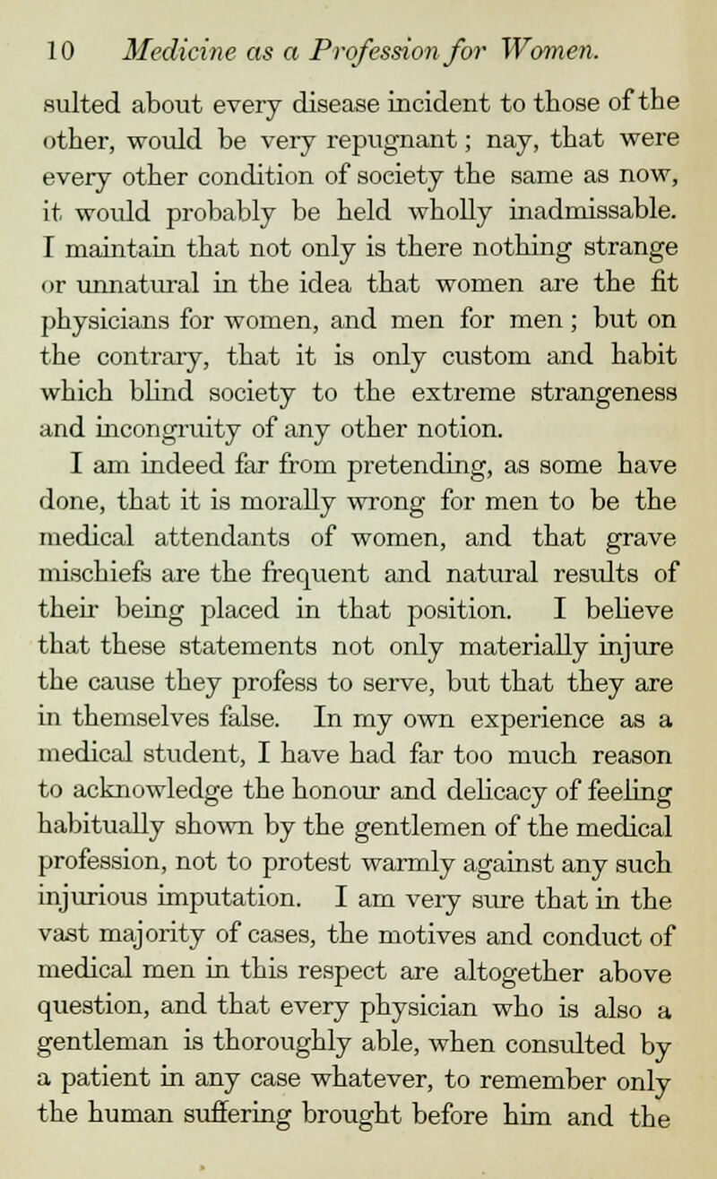 suited about every disease incident to those of the other, would be very repugnant; nay, that were every other condition of society the same as now, it woidd probably be held wholly inadmissable. I maintain that not only is there nothing strange or unnatural in the idea that women are the fit physicians for women, and men for men; but on the contrary, that it is only custom and habit which blind society to the extreme strangeness and incongruity of any other notion. I am indeed far from pretending, as some have done, that it is morally wrong for men to be the medical attendants of women, and that grave mischiefs are the frequent and natural results of then- being placed in that position. I believe that these statements not only materially injure the cause they profess to serve, but that they are in themselves false. In my own experience as a medical student, I have had far too much reason to acknowledge the honour and delicacy of feeling habitually shown by the gentlemen of the medical profession, not to protest warmly against any such injurious imputation. I am very sure that in the vast majority of cases, the motives and conduct of medical men in this respect are altogether above question, and that every physician who is also a gentleman is thoroughly able, when consulted by a patient in any case whatever, to remember only the human suffering brought before him and the