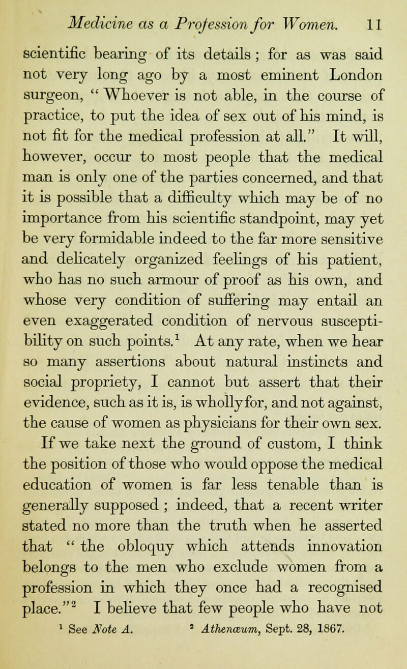 scientific bearing of its details ; for as was said not very long ago by a most eminent London surgeon,  Whoever is not able, in tbe course of practice, to put tbe idea of sex out of bis mind, is not fit for tbe medical profession at all. It will, bowever, occur to most people tbat tbe medical man is only one of tbe parties concerned, and tbat it is possible tbat a difficulty wbicb may be of no importance from bis scientific standpoint, may yet be very formidable mdeed to tbe far more sensitive and debcately organized feelings of bis patient, wbo bas no sucb armour of proof as bis own, and wbose very condition of suffering may entail an even exaggerated condition of nervous suscepti- bility on sucb points.1 At any rate, wben we bear so many assertions about natural instincts and social propriety, I cannot but assert tbat their evidence, sucb as it is, is wbollyfor, and not against, tbe cause of women as pbysicians for tbeir own sex. If we take next tbe ground of custom, I tbink tbe position of tbose wbo would oppose tbe medical education of women is far less tenable tban is generally supposed ; indeed, tbat a recent writer stated no more than tbe truth wben be asserted tbat  tbe obloquy which attends innovation belongs to the men wbo exclude women from a profession in which they once had a recognised place.2 I believe tbat few people who have not 1 See Note A. 5 Athenaum, Sept. 28, 1867.