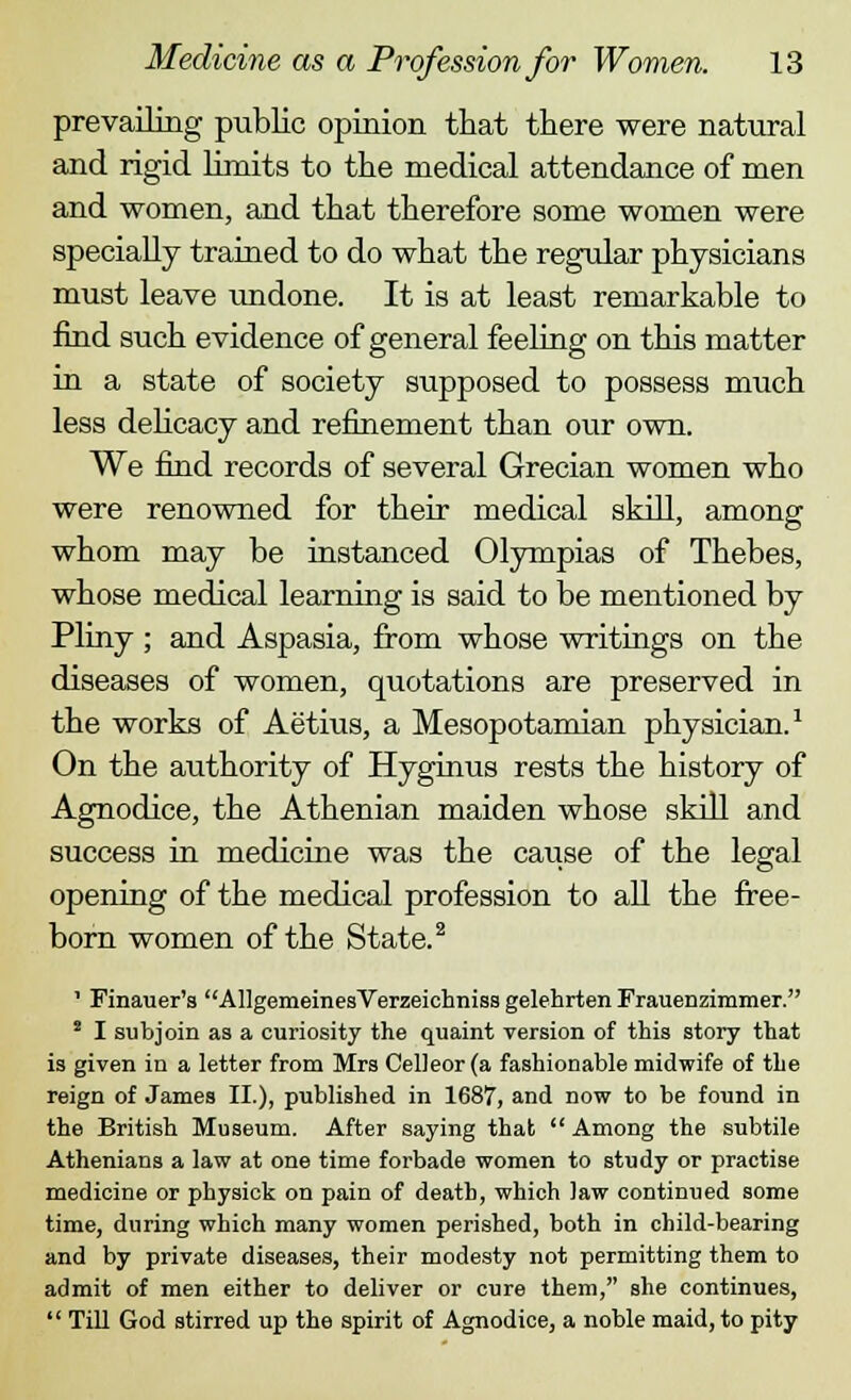 prevailing public opinion that there were natural and rigid limits to the medical attendance of men and women, and that therefore some women were specially trained to do what the regular physicians must leave undone. It is at least remarkable to find such evidence of general feeling on this matter in a state of society supposed to possess much less delicacy and refinement than our own. We find records of several Grecian women who were renowned for their medical skill, among whom may be instanced Olympias of Thebes, whose medical learning is said to be mentioned by Pliny ; and Aspasia, from whose writings on the diseases of women, quotations are preserved in the works of Aetius, a Mesopotamian physician.1 On the authority of Hyginus rests the history of Agnodice, the Athenian maiden whose skill and success in medicine was the cause of the legal opening of the medical profession to all the free- born women of the State.2 - Finauer's AllgemeinesVerzeichniss gelehrten Frauenzimmer. s I subjoin as a curiosity the quaint version of this story that is given in a letter from Mrs Celleor (a fashionable midwife of the reign of James II.), published in 1687, and now to be found in the British Museum. After saying that Among the subtile Athenians a law at one time forbade women to study or practise medicine or physick on pain of death, which law continued some time, during which many women perished, both in child-bearing and by private diseases, their modesty not permitting them to admit of men either to deliver or cure them, she continues, Till God stirred up the spirit of Agnodice, a noble maid, to pity