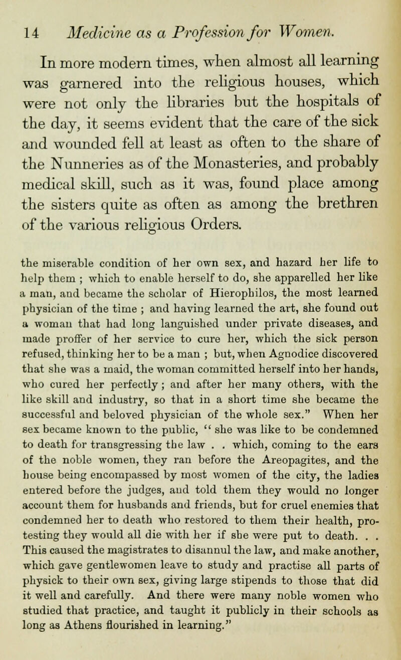 In more modern times, when almost all learning was garnered into the religious houses, which were not only the libraries but the hospitals of the day, it seems evident that the care of the sick and woimded fell at least as often to the share of the Nunneries as of the Monasteries, and probably medical skill, such as it was, found place among the sisters quite as often as among the brethren of the various religious Orders. the miserable condition of her own sex, and hazard her life to help them ; which to enable herself to do, she apparelled her like a man, and became the scholar of Hierophilos, the most learned physician of the time ; and having learned the art, she found out u woman that had long languished under private diseases, and made proffer of her service to cure her, which the sick person refused, thinking her to be a man ; but, when Agnodice discovered that she was a maid, the woman committed herself into her hands, who cured her perfectly; and after her many others, with the like skill and industry, so that in a short time she became the successful and beloved physician of the whole sex. When her sex became known to the public,  she was like to be condemned to death for transgressing the law . . which, coming to the ears of the noble women, they ran before the Areopagites, and the house being encompassed by most women of the city, the ladies entered before the judges, aud told them they would no longer account them for husbands and friends, but for cruel enemies that condemned her to death who restored to them their health, pro- testing they would all die with her if she were put to death. . . This caused the magistrates to disannul the law, and make another, which gave gentlewomen leave to study and practise all parts of physick to their own sex, giving large stipends to those that did it well and carefully. And there were many noble women who studied that practice, and taught it publicly in their schools as long as Athens nourished in learning.