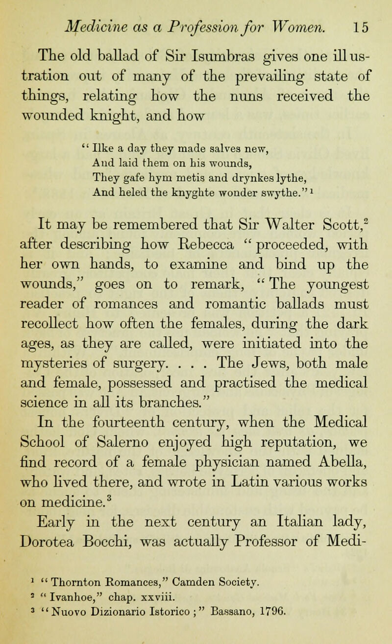 The old ballad of Sir Isumbras gives one illus- tration out of many of the prevailing state of things, relating how the nuns received the wounded knight, and how  like a day they made salves new, And laid them on his wounds, They gafe hym metis and drynkes lythe, And heled the knyghte wonder swythe.1 It may be remembered that Sir Walter Scott,2 after describing how Rebecca  proceeded, with her own hands, to examine and bind up the wounds, goes on to remark,  The youngest reader of romances and romantic ballads must recollect how often the females, during the dark ages, as they are called, were initiated into the mysteries of surgery. . . . The Jews, both male and female, possessed and practised the medical science in all its branches. In the fourteenth century, when the Medical School of Salerno enjoyed high reputation, we find record of a female physician named Abella, who lived there, and wrote in Latin various works on medicine.3 Early in the next century an Italian lady, Dorotea Bocchi, was actually Professor of Medi- 1  Thornton Romances, Camden Society. 5  Ivanhoe, chap, xxviii. 3  Nuovo Dizionario Istorico; Bassano, 1796.