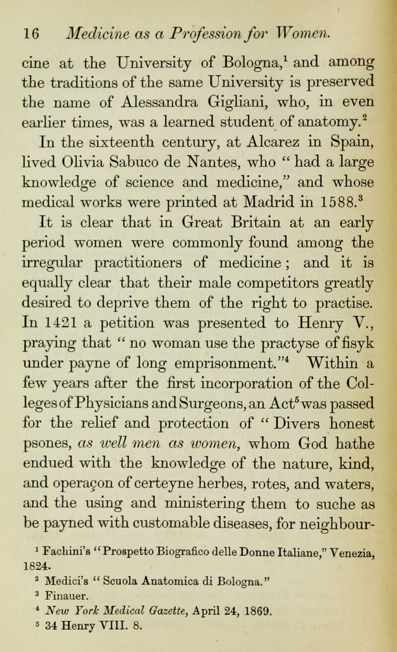 cine at the University of Bologna,1 and among the traditions of the same University is preserved the name of Alessandra Gigliani, who, in even earlier times, was a learned student of anatomy.2 In the sixteenth century, at Alcarez in Spain, lived Olivia Sabuco de Nantes, who  had a large knowledge of science and medicine, and whose medical works were printed at Madrid in 1588.3 It is clear that in Great Britain at an early period women were commonly found among the irregular practitioners of medicine; and it is equally clear that their male competitors greatly desired to deprive them of the right to practise. In 1421 a petition was presented to Henry V., praying that  no woman use the practyse of fisyk under payne of long emprisonment.4 Within a few years after the first incorporation of the Col- leges of Physicians and Surgeons, an Act8 was passed for the relief and protection of  Divers honest psones, as well men as women, whom God hathe endued with the knowledge of the nature, kind, and operacon of certeyne herbes, rotes, and waters, and the using and ministering them to suche as be payned with customable diseases, for neighbour- 1 Facliini's Prospetto Biografico delle Donne Italiane, Venezia, 1824. 2 Medici's  Scuola Anatomica di Bologna. 3 Finauer. 4 New York Medical Gazette, April 24, 1869.  34 Henry VIII. 8.