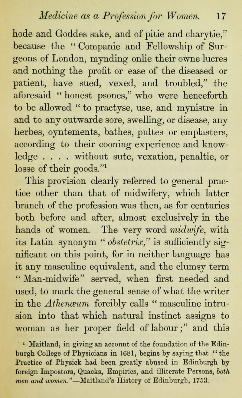 hode and Goddes sake, and of pitie and charytie, because the  Companie and Fellowship of Sur- geons of London, mynding onlie their owne lucres and nothing the profit or ease of the diseased or patient, have sued, vexed, and troubled, the aforesaid  honest psones, who were henceforth to be allowed  to practyse, use, and mynistre in and to any outwarde sore, swelling, or disease, any herbes, oyntements, bathes, pultes or emplasters, according to their cooning experience and know- ledge .... without sute, vexation, penaltie, or losse of their goods.1 This provision clearly referred to general prac- tice other than that of midwifery, which latter branch of the profession was then, as for centuries both before and after, almost exclusively in the hands of women. The very word midwife, with its Latin synonym  obstetrix, is sufficiently sig- nificant on this point, for in neither language has it any masculine equivalent, and the clumsy term  Man-midwife served, when first needed and used, to mark the general sense of what the writer in the Athenceum forcibly calls  masculine intru- sion into that which natural instinct assigns to woman as her proper field of labour; and this 1 Maitland, in giving an account of the foundation of the Edin- burgh College of Physicians in 1681, begins by saying that  the Practice of Physick had been greatly abused in Edinburgh by foreign Impostors, Quacks, Empirics, and illiterate Persons, both men and women.—Maitland's History of Edinburgh, 1753.