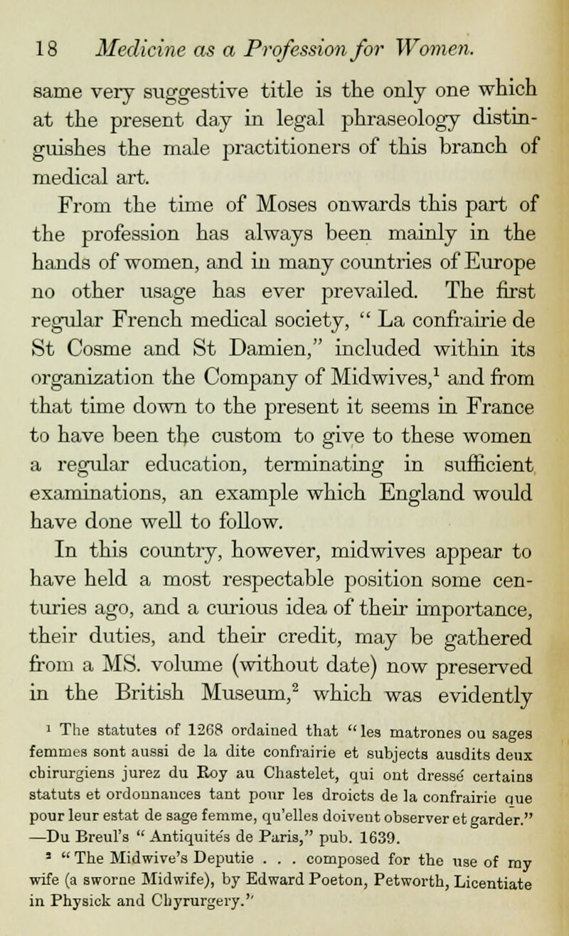 same very suggestive title is the only one which at the present day in legal phraseology distin- guishes the male practitioners of this branch of medical art. From the time of Moses onwards this part of the profession has always been mainly in the hands of women, and in many countries of Europe no other usage has ever prevailed. The first regular French medical society,  La confrairie de St Cosme and St Damien, included within its organization the Company of Midwives,1 and from that time down to the present it seems in France to have been the custom to give to these women a regular education, terminating in sufficient examinations, an example which England would have done well to follow. In this country, however, midwives appear to have held a most respectable position some cen- turies ago, and a curious idea of their importance, their duties, and their credit, may be gathered from a MS. volume (without date) now preserved in the British Museum,2 which was evidently 1 The statutes of 1268 ordained that  les matrones ou sages femmes sont aussi de la dite confrairie et subjects ausdits deux chirurgiens jurez du Roy au Chastelet, qui out dresse certains statuts et ordonnauces tant pour les droicts de la confrairie que pour leur estat de sage femme, qu'elles doivent observer et garder. —Du Breul's  Antiquite's de Paris, pub. 1639. 5  The Midwive's Deputie . . . composed for the use of my wife (a sworne Midwife), by Edward Poeton, Petworth, Licentiate in Physick and Chyrurgery.''