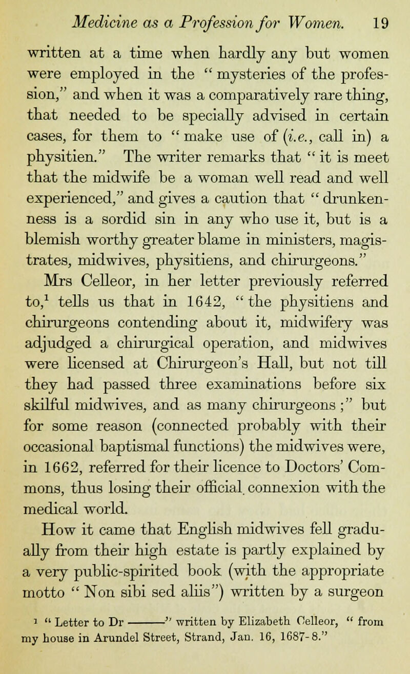 written at a time when hardly any but women were employed in the  mysteries of the profes- sion, and when it was a comparatively rare thing, that needed to be specially advised in certain cases, for them to make use of (i.e., call in) a physitien. The writer remarks that it is meet that the midwife be a woman well read and well experienced, and gives a caution that  drunken- ness is a sordid sin in any who use it, but is a blemish worthy greater blame in ministers, magis- trates, midwives, physitiens, and chirurgeons. Mrs Celleor, in her letter previously referred to,1 tells us that in 1642, the physitiens and chirurgeons contending about it, midwifery was adjudged a chirurgical operation, and midwives were licensed at Chirurgeon's Hall, but not till they had passed three examinations before six skilful midwives, and as many chirurgeons ; but for some reason (connected probably with their occasional baptismal functions) the midwives were, in 1662, referred for their licence to Doctors' Com- mons, thus losing their official, connexion with the medical world. How it came that English midwives fell gradu- ally from their high estate is partly explained by a very public-spirited book (with the appropriate motto  Non sibi sed aliis) written by a surgeon 1  Letter to Dr  written by Elizabeth Oelleor,  from my house in Arundel Street, Strand, Jan. 16, 1687-8.