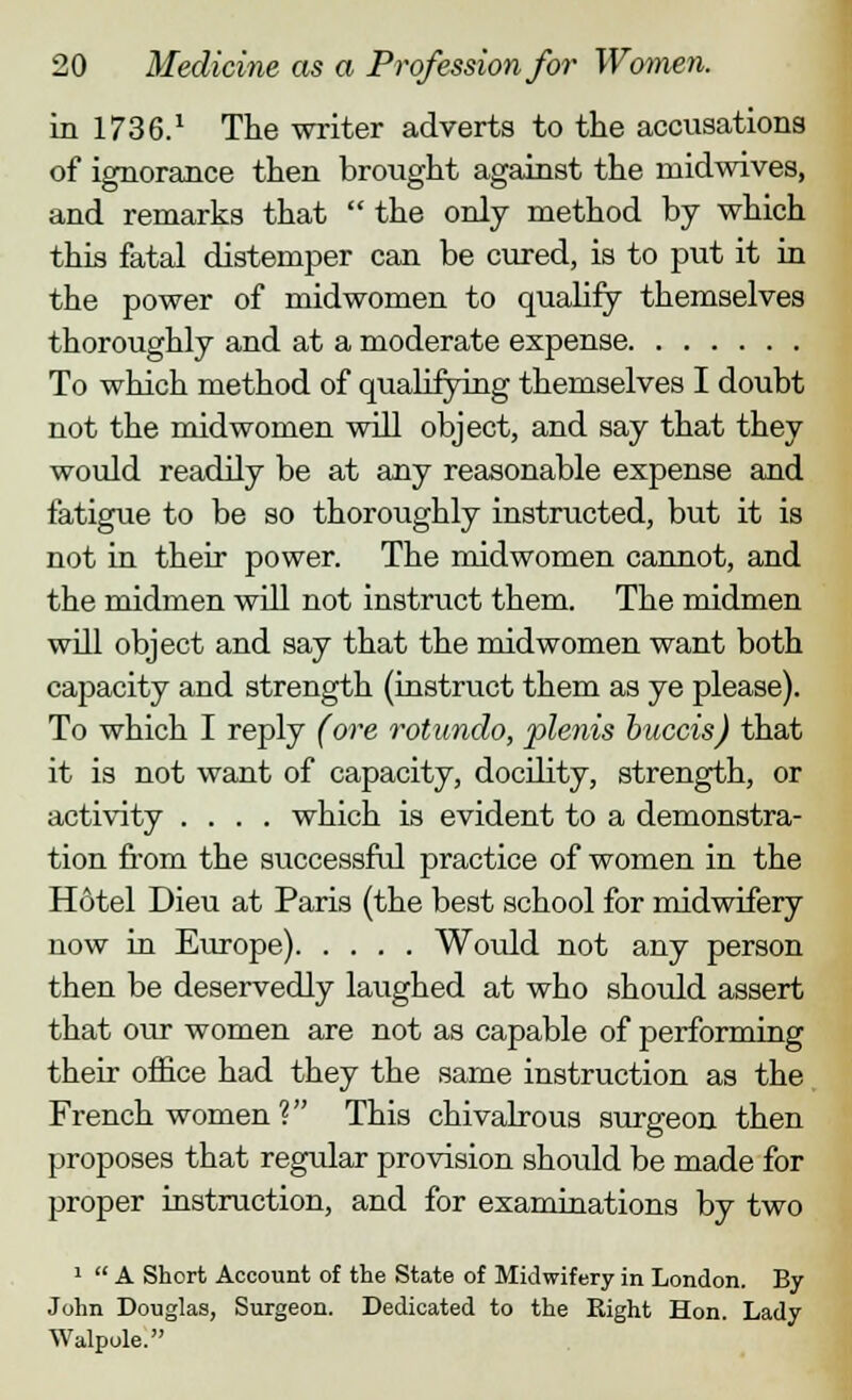in 1736.1 The writer adverts to the accusations of ignorance then brought against the ruidwives, and remarks that  the only method by which this fatal distemper can be cured, is to put it in the power of midwomen to qualify themselves thoroughly and at a moderate expense To which method of qualifying themselves I doubt not the midwomen will object, and say that they would readily be at any reasonable expense and fatigue to be so thoroughly instructed, but it is not in their power. The midwomen cannot, and the midmen will not instract them. The midmen will object and say that the midwomen want both capacity and strength (instruct them as ye please). To which I reply (ore rotundo, plenis buccis) that it is not want of capacity, docility, strength, or activity .... which is evident to a demonstra- tion from the successful practice of women in the Hotel Dieu at Paris (the best school for midwifery now in Europe) Would not any person then be deservedly laughed at who should assert that our women are not as capable of performing their office had they the same instruction as the French women V This chivalrous surgeon then proposes that regular provision should be made for proper instruction, and for examinations by two 1  A Short Account of the State of Midwifery in London. By- John Douglas, Surgeon. Dedicated to the Right Hon. Lady Walpole.