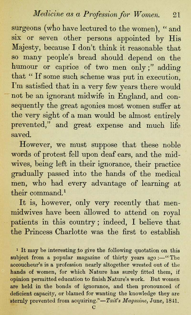 surgeons (who have lectured to the women),  and six or seven other persons appointed by His Majesty, because I don't think it reasonable that so many people's bread should depend on the humour or caprice of two men only; adding that  If some such scheme was put in execution, I'm satisfied that in a very few years there would not be an ignorant midwife in England, and con- sequently the great agonies most women suffer at the very sight of a man would be almost entirely prevented, and great expense and much life saved However, we must suppose that these noble words of protest fell upon deaf ears, and the mid- wives, being left in their ignorance, their practice gradually passed into the hands of the medical men, who had every advantage of learning at their command.1 It is, however, only very recently that men- midwives have been allowed to attend on royal patients in this country; indeed, I believe that the Princess Charlotte was the first to establish 1 It may be interesting to give the following quotation on this subject from a popular magazine of thirty years ago:—The accoucheur's is a profession nearly altogether wrested out of the hands of women, for which Nature has surely fitted them, if opinion permitted education to finish Nature's work. But women are held in the bonds of ignorance, and then pronounced of deficient capacity, or blamed for wanting the knowledge they are sternly prevented from acquiring.—Tait's Magazine, June, 1841. C