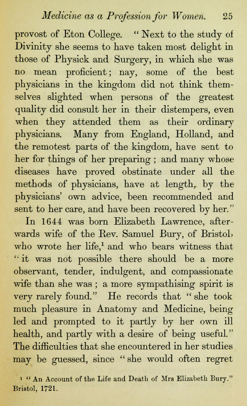 provost of Eton College.  Next to the study of Divinity she seems to have taken most delight in those of Physick and Surgery, in which she was no mean proficient; nay, some of the best physicians in the kingdom did not think them- selves slighted when persons of the greatest quality did consult her in their distempers, even when they attended them as their ordinary physicians. Many from England, Holland, and the remotest parts of the kingdom, have sent to her for things of her preparing ; and many whose diseases have proved obstinate under all the methods of physicians, have at length, by the physicians' own advice, been recommended and sent to her care, and have been recovered by her. In 1644 was born Elizabeth Lawrence, after- wards wife of the Rev. Samuel Bury, of Bristol* who wrote her Life,1 and who bears witness that  it was not possible there should be a more observant, tender, indulgent, and compassionate wife than she was ; a more sympathising spirit is very rarely found. He records that  she took much pleasure in Anatomy and Medicine, being led and prompted to it partly by her own ill health, and partly with a desire of being useful. The difficulties that she encountered in her studies may be guessed, since  she would often regret '  An Account of the Life and Death of Mrs Elizabeth Bury. Bristol, 1721.