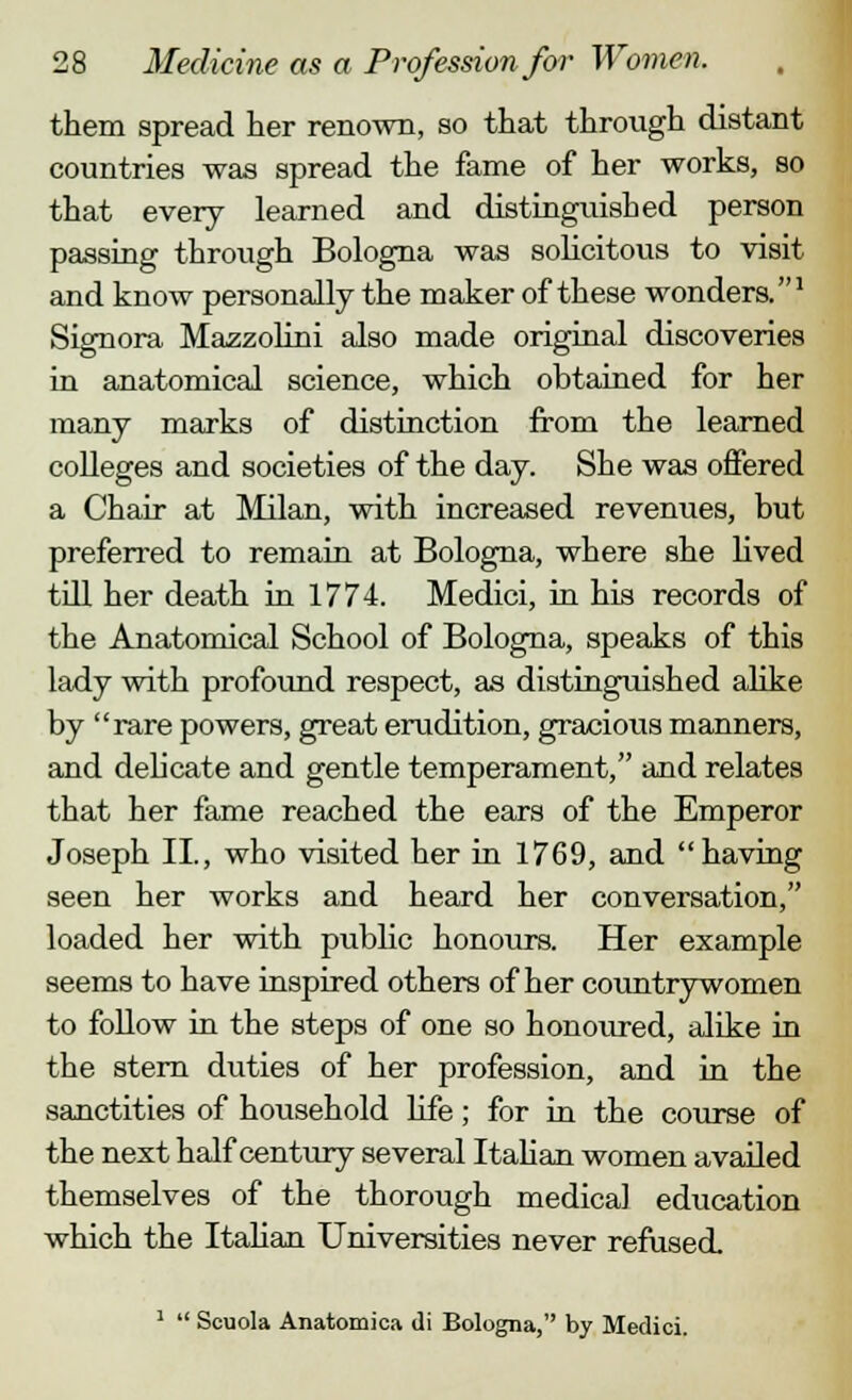 them spread her renown, so that through distant countries was spread the fame of her works, so that every learned and distinguished person passing through Bologna was solicitous to visit and know personally the maker of these wonders.1 Signora Mazzolini also made original discoveries in anatomical science, which obtained for her many marks of distinction from the learned colleges and societies of the day. She was offered a Chair at Milan, with increased revenues, but preferred to remain at Bologna, where she lived till her death in 1774. Medici, in his records of the Anatomical School of Bologna, speaks of this lady with profound respect, as distinguished alike by rare powers, great erudition, gracious manners, and delicate and gentle temperament, and relates that her fame reached the ears of the Emperor Joseph II., who visited her in 1769, and having seen her works and heard her conversation, loaded her with public honours. Her example seems to have inspired others of her countrywomen to follow in the steps of one so honoured, alike in the stern duties of her profession, and in the sanctities of household life; for in the course of the next half century several Italian women availed themselves of the thorough medical education which the Italian Universities never refused. 1  Scuola Anatomica di Bologna, by Medici.