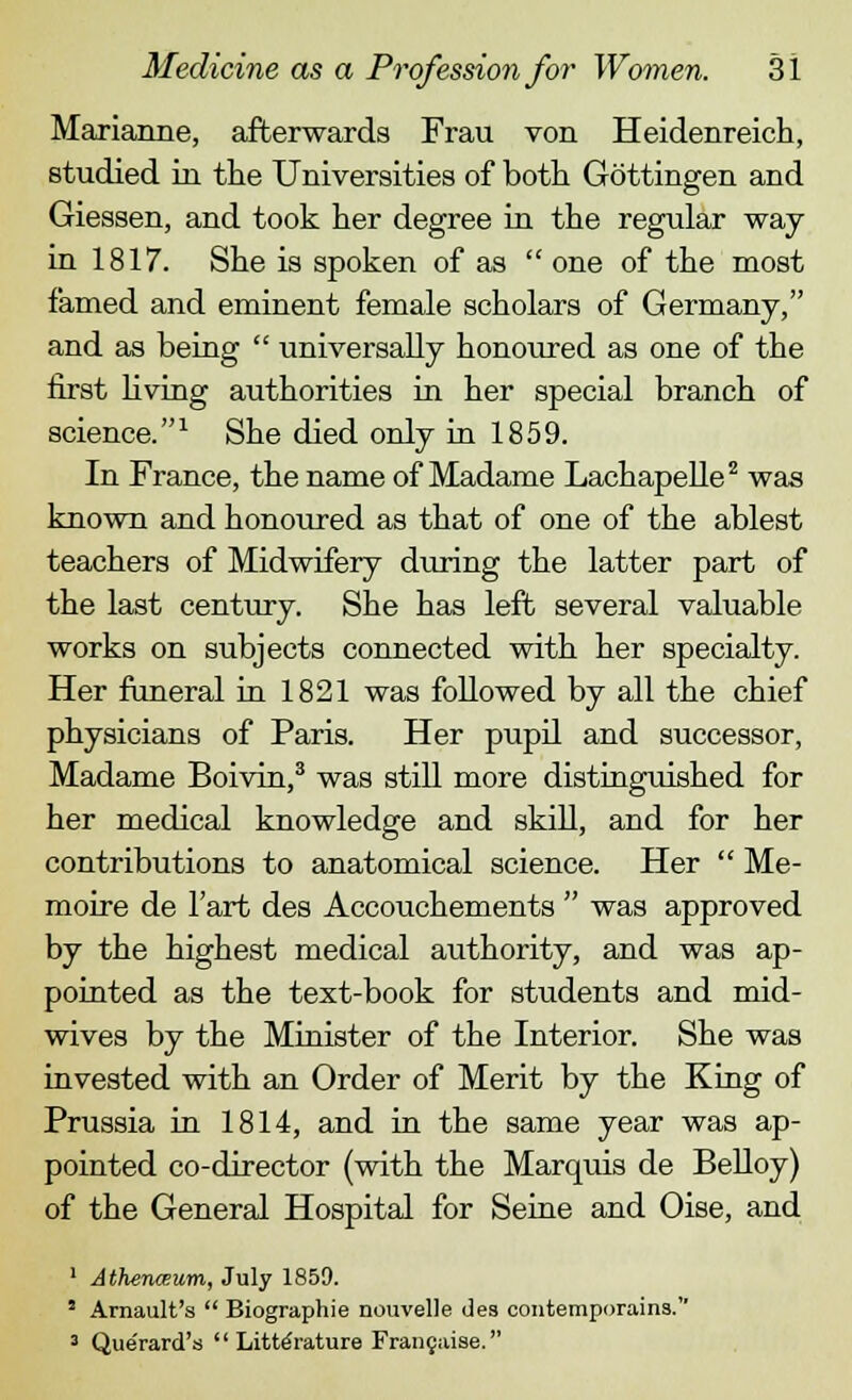 Marianne, afterwards Frau von Heidenreich, studied in the Universities of both Gottingen and Giessen, and took her degree in the regular way in 1817. She is spoken of as  one of the most famed and eminent female scholars of Germany, and as being  universally honoured as one of the first living authorities in her special branch of science.1 She died only in 1859. In France, the name of Madame Lachapelle2 was known and honoured as that of one of the ablest teachers of Midwifery during the latter part of the last century. She has left several valuable works on subjects connected with her specialty. Her funeral in 1821 was followed by all the chief physicians of Paris. Her pupil and successor, Madame Boivin,3 was still more distinguished for her medical knowledge and skill, and for her contributions to anatomical science. Her  Me- moire de l'art des Accouchements  was approved by the highest medical authority, and was ap- pointed as the text-book for students and mid- wives by the Minister of the Interior. She was invested with an Order of Merit by the King of Prussia in 1814, and in the same year was ap- pointed co-director (with the Marquis de Belloy) of the General Hospital for Seine and Oise, and 1 Athenceum, July 1859. 5 Arnault's  Biographie nouvelle des contemporaina. 3 Que'rard's Literature Frangaise.