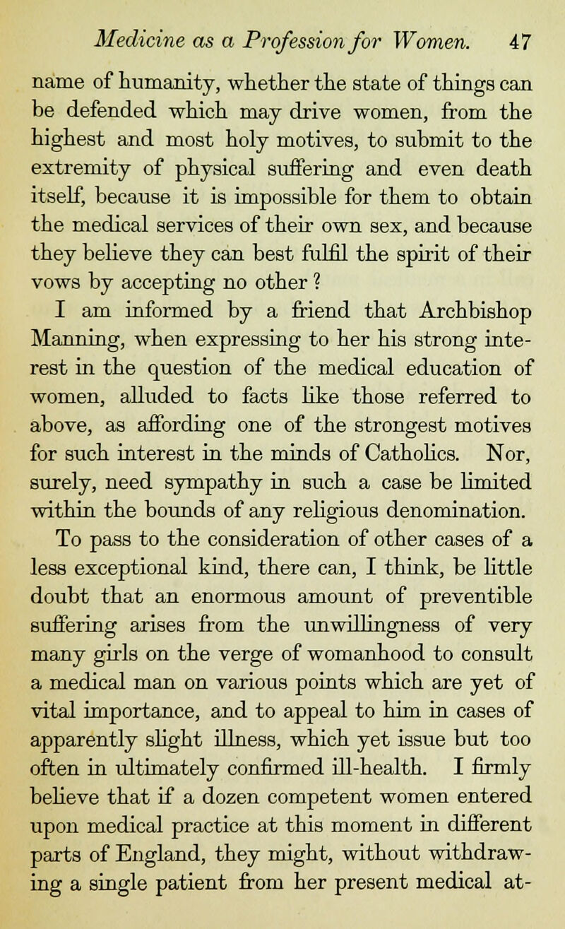 name of humanity, whether the state of things can be defended which may drive women, from the highest and most holy motives, to submit to the extremity of physical suffering and even death itself, because it is impossible for them to obtain the medical services of their own sex, and because they believe they can best fulfil the spirit of their vows by accepting no other ? I am informed by a friend that Archbishop Manning, when expressing to her his strong inte- rest in the question of the medical education of women, alluded to facts like those referred to above, as affording one of the strongest motives for such interest in the minds of Catholics. Nor, surely, need sympathy in such a case be limited within the bounds of any religious denomination. To pass to the consideration of other cases of a less exceptional kind, there can, I think, be little doubt that an enormous amount of preventible suffering arises from the unwillingness of very many girls on the verge of womanhood to consult a medical man on various points which are yet of vital importance, and to appeal to him in cases of apparently slight illness, which yet issue but too often in ultimately confirmed ill-health. I firmly believe that if a dozen competent women entered upon medical practice at this moment in different parts of England, they might, without withdraw- ing a single patient from her present medical at-