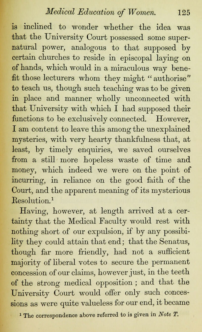 is inclined to wonder whether the idea was that the University Court possessed some super- natural power, analogous to that supposed by certain churches to reside in episcopal laying on of hands, which woidd in a miraculous way bene- fit those lecturers whom they might authorise to teach us, though such teaching was to be given in place and manner wholly imconnected with that University with which I had supposed their functions to be exclusively connected. However, I am content to leave this among the unexplained mysteries, with very hearty thankfulness that, at least, by timely enquiries, we saved ourselves from a still more hopeless waste of time and money, which indeed we were on the point of incurring, in reliance on the good faith of the Court, and the apparent meaning of its mysterious Resolution.1 Having, however, at length arrived at a cer- tainty that the Medical Faculty would rest with nothing short of our expulsion, if by any possibi- lity they could attain that end; that the Senatus, though far more friendly, had not a sufficient majority of hberal votes to secure the permanent concession of our claims, however just, in the teeth of the strong medical opposition ; and that the University Coiut would offer only such conces- sions as were quite valueless for our end, it became 1 The correspondence above referred to is given in Note T.