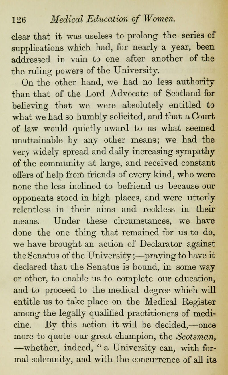 clear that it was useless to prolong the series of supplications which had, for nearly a year, been addressed in vain to one after another of the the ruling powers of the University. On the other hand, we had no less authority than that of the Lord Advocate of Scotland for believing that we were absolutely entitled to what we had so bumbly solicited, and that a Court of law would quietly award to us what seemed unattainable by any other means; we had the very widely spread and daily increasing sympathy of the community at large, and received constant offers of help from friends of every kind, who were none the less inclined to befriend us because our opponents stood in high places, and were utterly relentless in their aims and reckless in their means. Under these circumstances, we have done the one thing that remained for us to do, we have brought an action of Declarator against theSenatus of the University;—praying to have it declared that the Senatus is bound, in some way or other, to enable us to complete our education, and to proceed to the medical degree which will entitle us to take place on the Medical Register among the legally qualified practitioners of medi- cine. By this action it will be decided,—once more to quote our great champion, the Scotsman, —whether, indeed,  a University can, with for- mal solemnity, and with the concurrence of all its