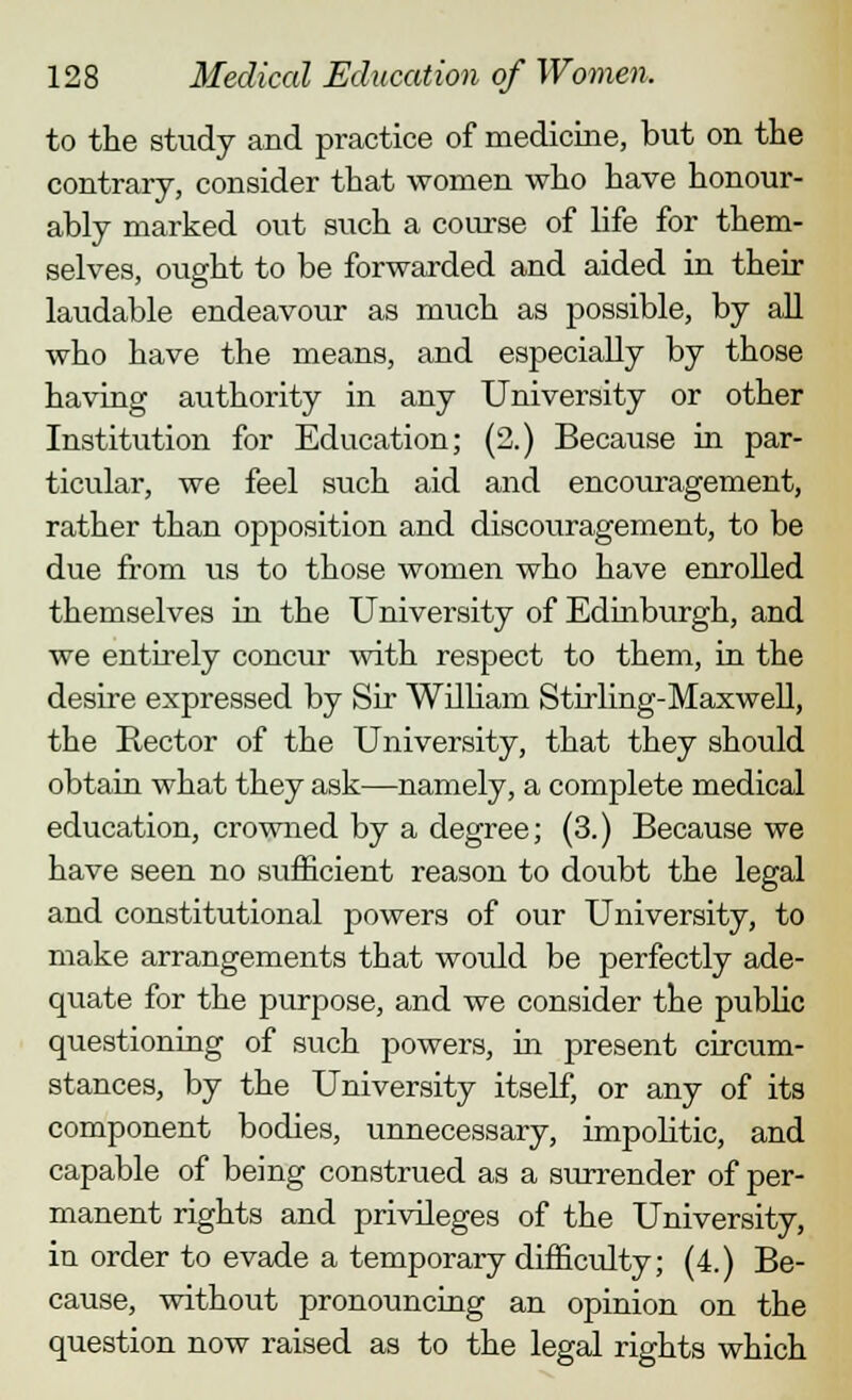 to the study and practice of medicine, but on the contrary, consider that women who have honour- ably marked out such a course of life for them- selves, ought to be forwarded and aided in their laudable endeavour as much as possible, by all who have the means, and especially by those having authority in any University or other Institution for Education; (2.) Because in par- ticular, we feel such aid and encouragement, rather than opposition and discouragement, to be due from us to those women who have enrolled themselves in the University of Edinburgh, and we entirely concur with respect to them, in the desire expressed by Sir William Stirling-Maxwell, the Rector of the University, that they should obtain what they ask—namely, a complete medical education, crowned by a degree; (3.) Because we have seen no sufficient reason to doubt the legal and constitutional powers of our University, to make arrangements that would be perfectly ade- quate for the purpose, and we consider the public questioning of such powers, in present circum- stances, by the University itself, or any of its component bodies, unnecessary, impolitic, and capable of being construed as a surrender of per- manent rights and privileges of the University, in order to evade a temporary difficulty; (4.) Be- cause, without pronouncing an opinion on the question now raised as to the legal rights which