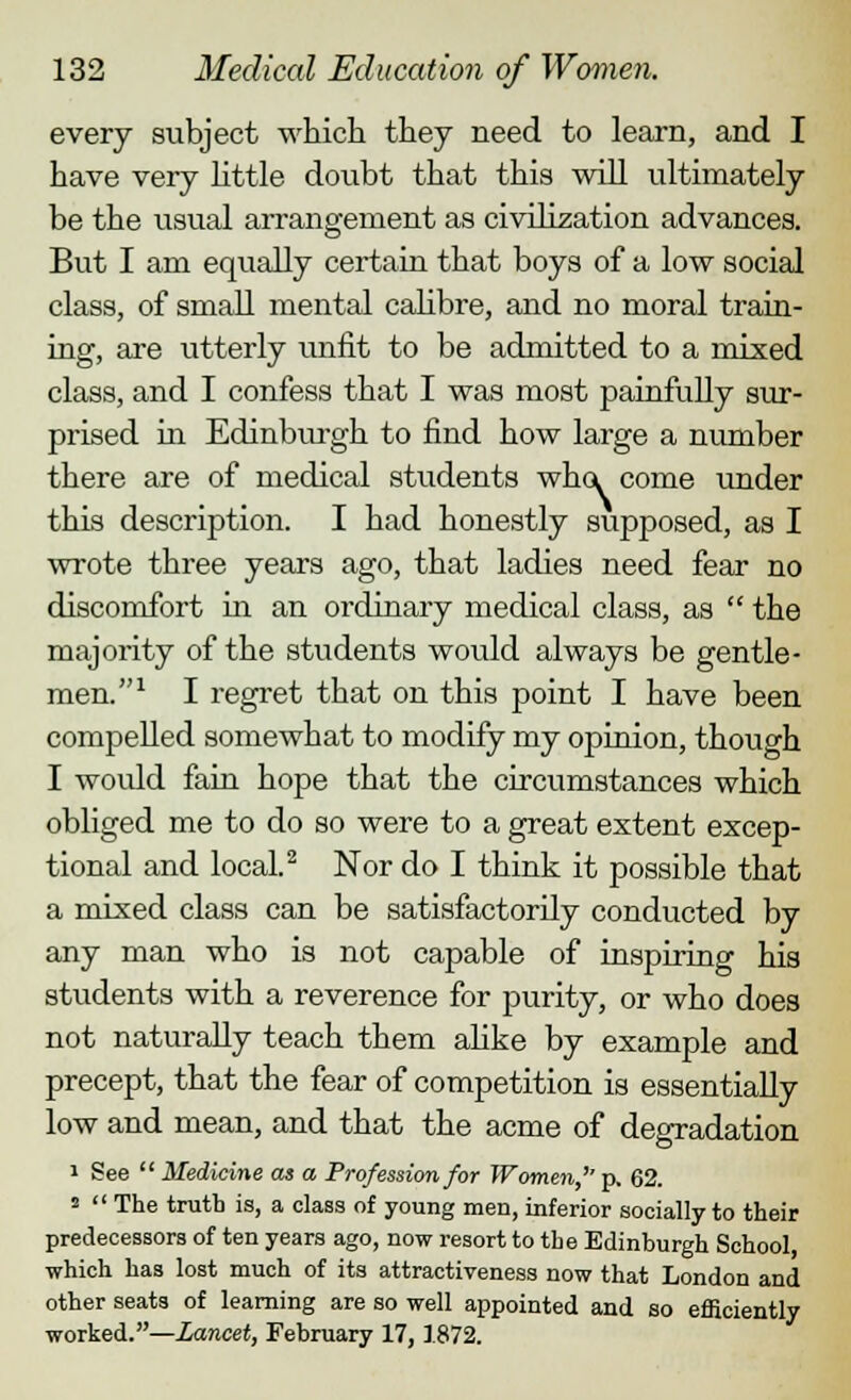 every subject which they need to learn, and I have very little dcaibt that this will ultimately be the usual arrangement as civilization advances. But I am equally certain that boys of a low social class, of small mental calibre, and no moral train- ing, are utterly unfit to be admitted to a mixed class, and I confess that I was most painfully sur- prised in Edinburgh to find how large a number there are of medical students who. come under this description. I had honestly svipposed, as I wrote three years ago, that ladies need fear no discomfort in an ordinary medical class, as  the majority of the students would always be gentle- men.1 I regret that on this point I have been compelled somewhat to modify my opinion, though I would fain hope that the circumstances which obliged me to do so were to a great extent excep- tional and local.2 Nor do I think it possible that a mixed class can be satisfactorily conducted by any man who is not capable of inspiring his students with a reverence for purity, or who does not naturally teach them alike by example and precept, that the fear of competition is essentially low and mean, and that the acme of degradation i See  Medicine as a Profession for Women,'' p. 62. 2  The truth is, a class of young men, inferior socially to their predecessors of ten years ago, now resort to the Edinburgh School which has lost much of its attractiveness now that London and other seats of learning are so well appointed and so efficiently worked.—Lancet, February 17, 1872.