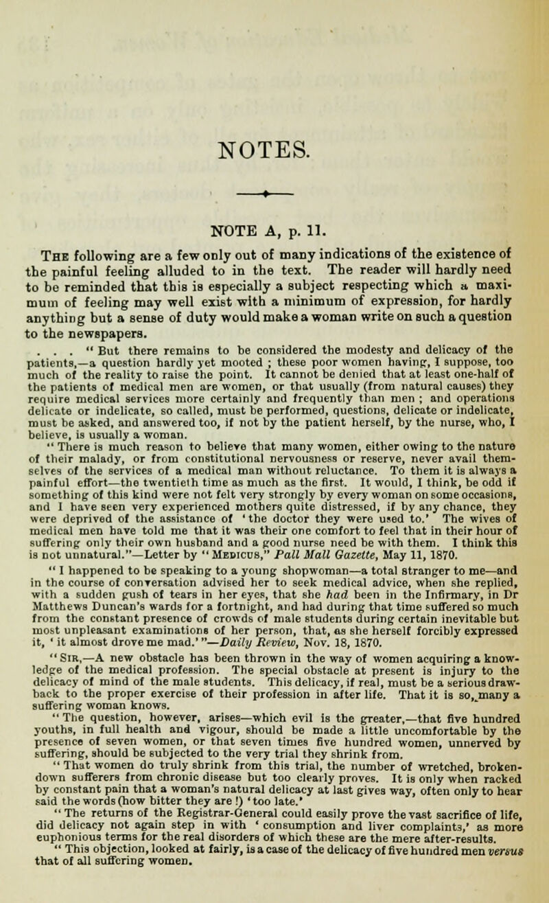 NOTES. NOTE A, p. 11. The following are a few only out of many indications of the existence of the painful feeling alluded to in the text. The reader will hardly need to be reminded that this is especially a subject respecting which a maxi- mum of feeling may well exist with a minimum of expression, for hardly anything but a sense of duty would make a woman write on such a question to the newspapers. . . .  But there remains to be considered the modesty and delicacy of the patients,—a question hardly yet mooted ; these poor women having, I suppose, too much of the reality to raise the point. It cannot be denied that at least one-half of the patients of medical men are women, or that usually (from natural causes) they require medical services more certainly and frequently than men ; and operations delicate or indelicate, so called, must be performed, questions, delicate or indelicate, must be asked, and answered too, if not by the patient herself, by the nurse, who, I believe, is usually a woman.  There is much reason to believe that many women, either owing- to the nature of their malady, or from constitutional nervousness or reserve, never avail them- selves of the services of a medical man without reluctance. To them it is always a painful effort—the twentieth time as much as the first. It would, I think, be odd if something of this kind were not felt very strongly by every woman on some occasions, and I have seen very experienced mothers quite distressed, if by any chance, they were deprived of the assistance of 'the doctor they were used to.' The wives of medical men have told me that it was their one comfort to feel that in their hour of suffering only their own husband and a good nurse need be with them. I think this is not unnatural.—Letter by  Medicus, Pall Mall Gazette, May 11, 1870.  I happened to be speaking to a young shopwoman—a total stranger to me—and in the course of conversation advised her to seek medical advice, when she replied, with a sudden gush of tears in her eyes, that she had been in the Infirmary, in Dr Matthews Duncan's wards for a fortnight, and had during that time suffered so much from the constant presence of crowds of male students during certain inevitable but most unpleasant examinations of her person, that, as she herself forcibly expressed it, ' it almost drove me mad. —Daily Review, Nov. 18, 1870.  Sir,—A new obstacle has been thrown in the way of women acquiring a know- ledge of the medical profession. The special obstacle at present is injury to the delicacy of mind of the male students. This delicacy, if real, must be a serious draw- back to the proper exercise of their profession in after life. That it is so, many a suffering woman knows. The question, however, arises—which evil is the greater,—that five hundred youths, in full health and vigour, should be made a little uncomfortable by the presence of seven women, or that seven times five hundred women, unnerved by suffering, should be subjected to the very trial they shrink from.  That women do truly shrink from this trial, the number of wretched, broken- down sufferers from chronic disease but too clearly proves. It is only when racked by constant pain that a woman's natural delicacy at last gives way, often only to hear said the words (how bitter they are !) Hoo late.*  The returns of the Registrar-General could easily prove the vast sacrifice of life, did delicacy not again step in with * consumption and liver complaints,' as more euphonious terms for the real disorders of which these are the mere after-results.  This objection, looked at fairly, is a case of the delicacy of five hundred men versus that of all suffering women.