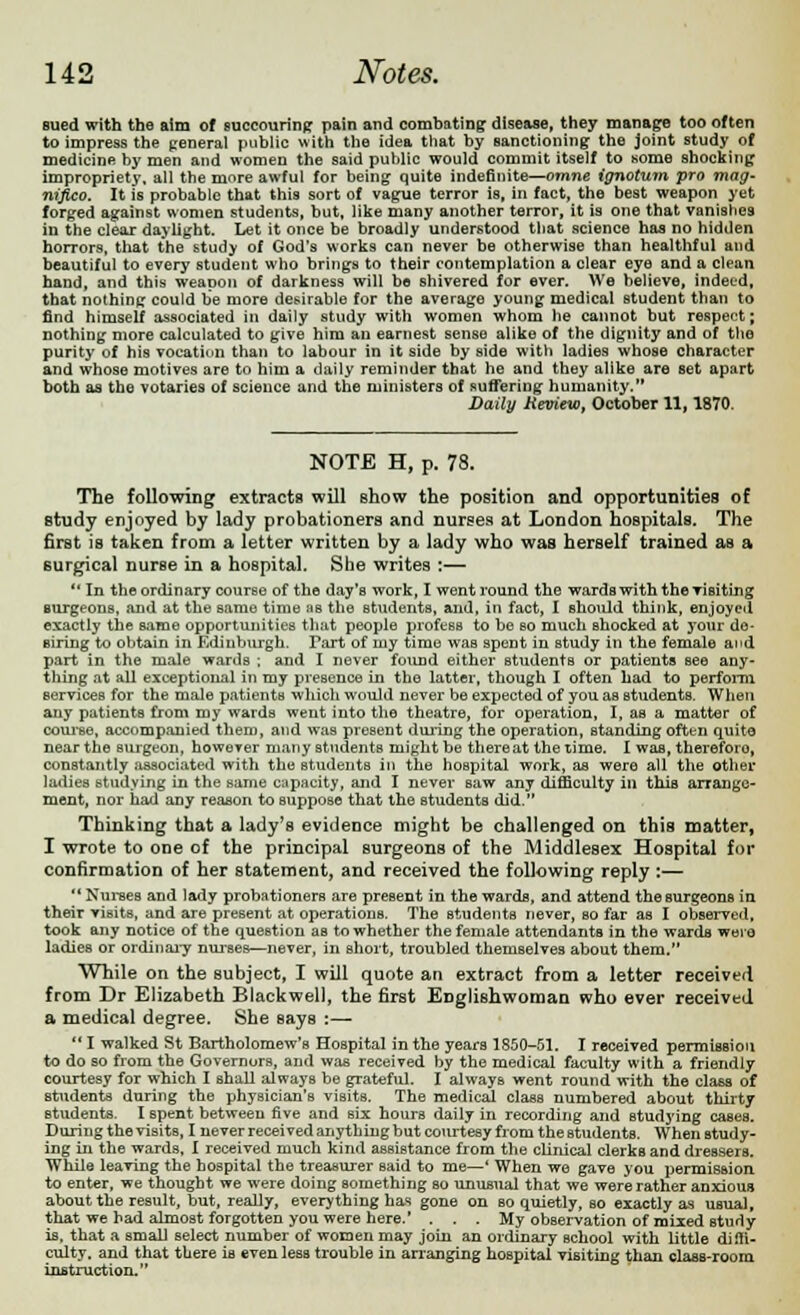 sued with the aim of succouring pain and combating disease, they manage too often to impress the general public with the idea that by sanctioning the joint study of medicine by men and women the said public would commit itself to some shocking impropriety, all the more awful for being quite indefinite—omne ignotum pro mag- nifico. It is probable that this sort of vague terror is, in fact, the best weapon yet forged against women students, but, like many another terror, it is one that vanishes in the clear daylight. Let it once be broadly understood that science has no hidilen horrors, that the study of God's works can never be otherwise than healthful and beautiful to every student who brings to their contemplation a clear eye and a clean hand, and this weapon of darkness will be shivered for ever. We believe, indeed, that nothing could be more desirable for the average young medical student than to find himself associated in daily study with women whom he cannot but respect; nothing more calculated to give him an earnest sense alike of the dignity and of the purity of his vocation than to labour in it side by side with ladies whose character and whose motives are to him a daily reminder that he and they alike are set apart both as the votaries of science and the ministers of suffering humanity. Daily Review, October 11,1870. NOTE H, p. 73. The following extracts will show the position and opportunities of study enjoyed by lady probationers and nurses at London hospitals. The first is taken from a letter written by a lady who was herself trained as a surgical nurse in a hospital. She writes :— In the ordinary course of the day's work, I went round the wards with the visiting Burgeons, and at the same time as the students, and, in fact, I should think, enjoyed exactly the same opportunities that people profess to he so much shocked at your de- siring to obtain in Edinburgh. Part of my time was spent in study in the female and part in the male wards ; and I never found either students or patients see any- thing at all exceptional in my presence in the latter, though I often had to perform services for the male patients which would never be expected of you as students. When any patients from my wards went into the theatre, for operation, I, as a matter of course, accompanied them, and was present during the operation, standing often quite near the surgeon, however many students might be thereat the lime. I was, thereforo, constantly associated with the students in the hospital work, as were all the other ladies studying in the same capacity, and I never saw any difficulty in this arrange- ment, nor had any reason to suppose that the students did. Thinking that a lady's evidence might be challenged on this matter, I wrote to one of the principal surgeons of the Middlesex Hospital for confirmation of her statement, and received the following reply :—  Nurses and lady probationers are present in the wards, and attend the surgeons in their visits, and are present at operations. The students never, so far as I observed, took any notice of the question as to whether the female attendants in the wards were ladieB or ordinary nurses—never, in short, troubled themselves about them. While on the subject, I will quote an extract from a letter received from Dr Elizabeth Blackwell, the first Englishwoman who ever received a medical degree. She says :—  I walked St Bartholomew's Hospital in the years 1850-51. I received permission to do so from the Governors, and was received by the medical faculty with a friendly courtesy for which I shall always be grateful. I always went round with the class of students during the physician's visits. The medical class numbered about thirty students. I spent between five and six hours daily in recording and studying cases. During the visits, I never received anything but courtesy from the students. When study- ing in the wards, I received much kind assistance from the clinical clerks and dressers. While leaving the hospital the treasurer Baid to me—' When we gave you permission to enter, we thought we were doing something so unusual that we were rather anxious about the result, but, really, everything has gone on so quietly, so exactly as usual, that we had almost forgotten you were here. ... My observation of mixed study is. that a small select number of women may join an ordinary school with little diffi- culty, and that there is even less trouble in arranging hospital visiting than class-room instruction.