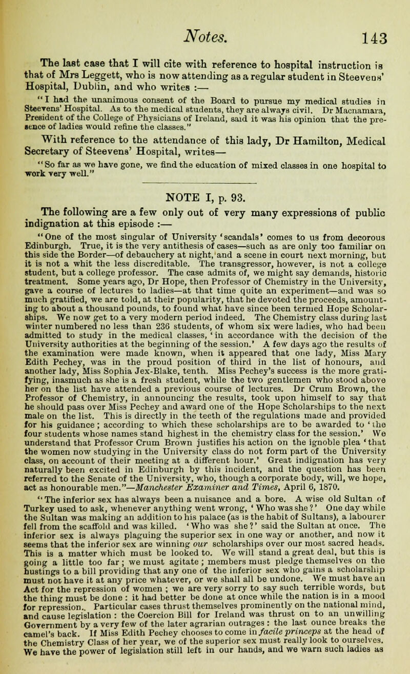 The last case that I will cite with reference to hospital instruction is that of Mrs Leggett, who is now attending as a regular student in Steeveos' Hospital, Dublin, and who writes :— I had the unanimous consent of the Board to pursue my medical studies in Steevens' Hospital. As to the medical students, they are always civil. Dr Macnamara, President of the College of Physicians of Ireland, said it was his opinion that the pre- sence of ladies would refine the classes. With reference to the attendance of this lady, Dr Hamilton, Medical Secretary of Steevens' Hospital, writes— So far as we have gone, we rind the education of mixed classes in one hospital to work very well. NOTE I, p. 93. The following are a few only out of very many expressions of public indignation at this episode :— One of the most singular of University 'scandals' comes to us from decorous Edinburgh. True, it is the very antithesis of cases—such as are only too familiar on this side the Border—of debauchery at night,'and a scene in court next morning, but it is not a whit the less discreditable. The transgressor, however, is not a college student, but a college professor. The case admits of, we might say demands, historic treatment. Some years ago, Dr Hope, then Professor of Chemistry in the University, gave a course of lectures to ladies—at that time quite an experiment—and was so much gratified, we are told, at their popularity, that he devoted the proceeds, amount- ing to about a thousand pounds, to found what have since been termed Hope Scholar- ships. We now get to a very modern period indeed. The Chemistry class during last winter numbered no less than 236 students, of whom six were ladies, who had been admitted to study in the medical classes, ' in accordance with the decision of the University authorities at the beginning of the session.' A few days ago the results of the examination were made known, when it appeared that one lady, Miss Mary Edith Pechey, was in the proud position of third in the list of honours, and another lady, Miss Sophia Jex-Blake, tenth. Miss Pechey's success is the more grati- fying, inasmuch as she is a fresh student, while the two gentlemen who stood above her on the list have attended a previous course of lectures. Dr Crum Brown, the Professor of Chemistry, in announcing the results, took upon himself to say that he should pass over Miss Pechey and award one of the Hope Scholarships to the next male on the list. This is directly in the teeth of the regulations made and provided for his guidance; according to which these scholarships are to be awarded to 'the four students whose names stand highest in the chemistry class for the session.* We understand that Professor Crum Brown justifies his action on the ignoble plea 'that the women now studying in the University class do not form part of the University class, on account of their meeting at a different hour.' Great indignation has very naturally been excited in Edinburgh by this incident, and the question has been referred to the Senate of the University, who, though a corporate body, will, we hope, act as honourable men.—Manchester Examiner and Times, April 6, 1870.  The inferior sex has always been a nuisance and a bore. A wise old Sultan of Turkey used to ask, whenever anything went wrong, ' Who was she?' One day while the Sultan was making an addition to his palace (as is the habit of Sultans), a labourer fell from the scaffold and was killed. ' Who was she ?' said the Sultan at once. The inferior sex is always plaguing the superior sex in one way or another, and now it seems that the inferior sex are winning our scholarships over our most sacred heads. This is a matter which must be looked to. We will stand a great deal, but this is going a little too far; we must agitate; members must pledge themselves on the hustings to a bill providing that any one of the inferior sex who gains a scholarship must not have it at any price whatever, or we shall all be undone. We must have an Act for the repression of women ; we are very sorry to say such terrible words, but the thing must be done : it had better be done at once while the nation is in a mood for repression. Particular cases thrust themselves prominently on the national mind, and cause legislation : the Coercion Bill for Ireland was thrust on to an unwilling Government by a very few of the later agrarian outrages : the last ounce breaks the camel's back. If Miss Edith Pechey chooses to come in facile princeps at the head of the Chemistry Class of her year, we of the superior sex must really look to ourselves. We have the power of legislation still left in our hands, and we warn such ladies as