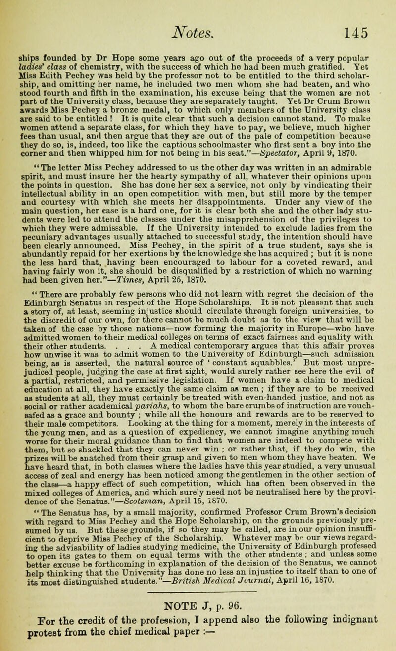 ships founded by Dr Hope some years ago out of the proceeds of a very popular ladies* class of chemistry, with the success of which he had been much gratified. Yet Miss Edith Pechey was held by the professor not to be entitled to the third scholar- ship, and omitting her name, he included two men whom she had beaten, and who stood fourth and fifth in the examination, his excuse being that the women are not part of the University class, because they are separately taught. Yet Dr Crum Brown awards Miss Pechey a bronze medal, to which only members of the University class are said to be entitled ! It is quite clear that such a decision cannot stand. To make women attend a separate class, for which they have to pay, we believe, much higher fees than usual, and then argue that they are out of the pale of competition because they do so, is, indeed, too like the captious schoolmaster who first sent a boy into the corner and then whipped him for not being in his seat.—Spectator, April 9, 1870. The letter Miss Pechey addressed to us the other day was written in an admirable spirit, and must insure her the hearty sympathy of all, whatever their opinions upon the points in question. She has done her sex a service, not only by vindicating their intellectual ability in an open competition with men, but still more by the temper and courtesy with which she meets her disappointments. Under any view of the main question, her case is a hard one, for it is clear both she and the other lady stu- dents were led to attend the classes under the misapprehension of the privileges to which they were admissable. If the University intended to exclude ladies from the pecuniary advantages usually attached to successful study, the intention should have been clearly announced. Miss Pechey, in the spirit of a true student, says she is abundantly repaid for her exertions by the knowledge she has acquired ; but it is none the less hard that, having been encouraged to labour for a coveted reward, and having fairly won it, she should be disqualified by a restriction of which no warning had been given her.—2'imes, April 25, 1870. There are probably few persons who did not learn with regret the decision of the Edinburgh Senatus in respect of the Hope Scholarships. It is not pleasant that such a story of, at least, seeming injustice should circulate through foreign universities, to the discredit of our own, for there cannot be much doubt as to the view that will be taken of the case by those nations—now forming the majority in Europe—who have admitted women to their medical colleges on terms of exact fairness and equality with their other students. ... A medical contemporary argues that this affair proves how unwise it was to admit women to the University of Edinburgh—such admission being, as is asserted, the natural source of ' constant squabbles.' But most unpre- judiced people, judging the case at first sight, would surely rather see here the evil of a partial, restricted, and permissive legislation. If women have a claim to medical education at all, they have exactly the same claim as men; if they are to be received as students at all, they must certainly be treated with even-handed justice, and not as social or rather academical pariahs, to whom the bare crumbs of instruction are vouch- safed as a grace and bounty ; while all the honours and rewards are to be reserved to their male competitors. Looking at the thing for a moment, merely in the interests of the young men, and as a question of expediency, we cannot imagine anything much worse for their moral guidance than to find that women are indeed to compete with them, but so shackled that they can never win ; or rather that, if they do win, the prizes will be snatched from their grasp and given to men whom they have beaten. We have heard that, in both classes where the ladies have this year studied, a very unusual access of zeal and energy has been noticed among the gentlemen in the other section of the class—a happy effect of such competition, which has often been observed in the mixed colleges of America, and which surely need not be neutralised here by the provi- dence of the Senatus.Scotsman, April 15, 1870.  The SenatuB has, by a small majority, confirmed Professor Crum Brown's decision with regard to Miss Pechey and the Hope Scholarship, on the grounds previously pre- sumed by us. But these grounds, if so they may be called, are in our opinion insuffi- cient to deprive Miss Pechey of the Scholarship. Whatever may b^ our views regard- ing the advisability of ladies studying medicine, the University of Edinburgh professed to open its gates to them on equal terms with the other students ; and unless some better excuse be forthcoming in explanation of the decision of the Senatus, we cannot help thinking that the University has done no less an injustice to itself than to one of its most distinguished students.—British Medical Journal, April 16, 1870. NOTE J, p. 96. For the credit of the profession, I append also the following indignant protest from the chief medical paper :—