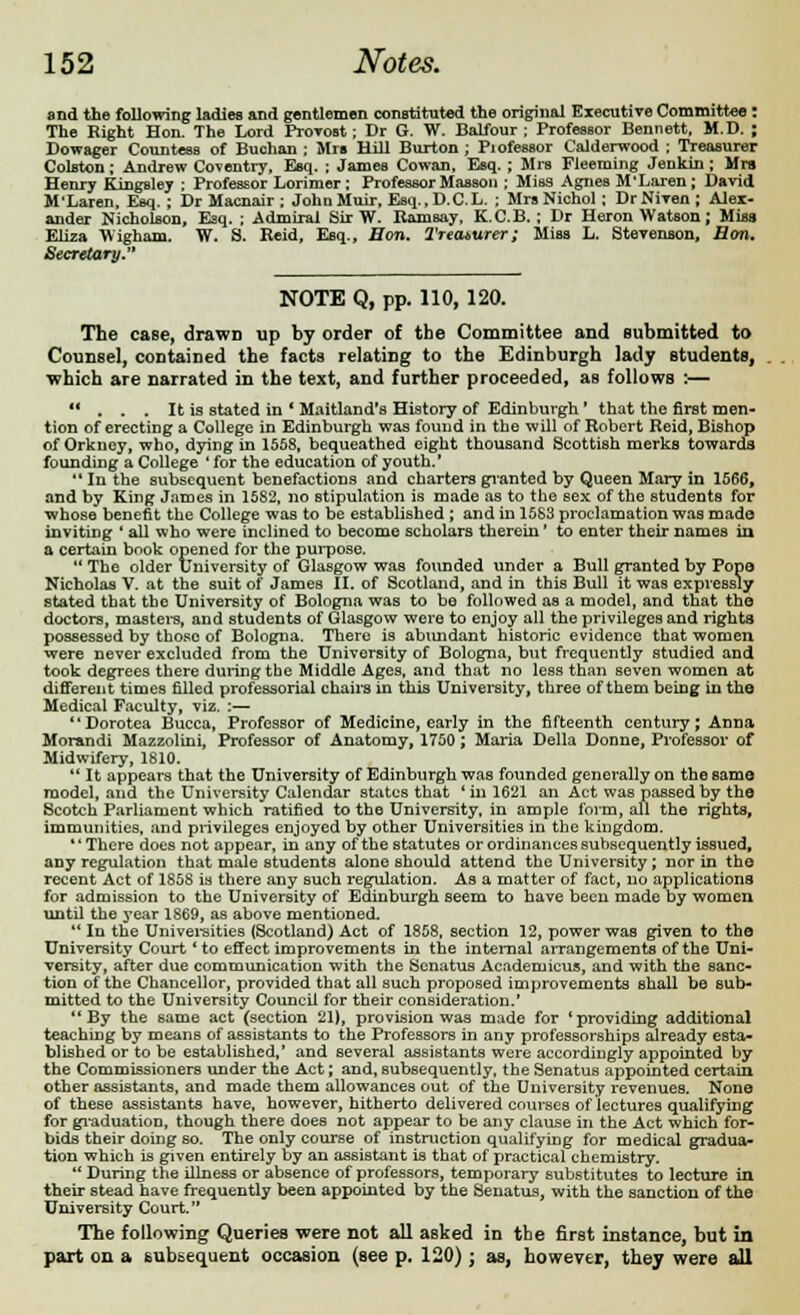 and the following ladies and gentlemen constituted the original Executive Committee : The Kight Hon. The Lord Provost; Dr G. W. Balfour; Professor Bennett, M.D. ; Dowager Countess of Buchan ; Mrs Hill Burton ; Piofessor Calderwood ; Treasurer Colston; Andrew Coventry, Esq. ; James Cowan, Esq. ; Mrs Fleeming Jenkin ; Mrs Henry KingBley ; Professor Lorimer; Professor Masson ; Miss Agnes M'Laren; David M'Laren, Esq.; Dr Macnair ; JohnMuir, Esq., D.C.L. ; Mrs Nichol; DrNiven; Alex- ander Nicholson, Esq. ; Admiral Sir W. Ramsay, K.C.B. ; Dr Heron Watson; Miss Eliza Wigham. W. S. Keid, Esq., Bon. Treasurer; Miss L. Stevenson, Ron. Secretary. NOTE Q, pp. 110, 120. The case, drawn up by order of the Committee and submitted to Counsel, contained the facts relating to the Edinburgh lady students, which are narrated in the text, and further proceeded, as follows :—  . . . It is stated in * Maitland's History of Edinburgh ' that the first men- tion of erecting a College in Edinburgh was found in the will of Robert Reid, Bishop of Orkney, who, dying in 1558, bequeathed eight thousand Scottish merks towards founding a College ' for the education of youth.'  In the subsequent benefactions and charters granted by Queen Mary in 1566, and by King James in 1582, no stipulation is made as to the sex of the students for whose benefit the College was to be established ; and in 1583 proclamation was made inviting ' all who were inclined to become scholars therein' to enter their names in a certain book opened for the purpose.  The older University of Glasgow was founded under a Bull granted by Pope Nicholas V. at the suit of James II. of Scotland, and in this Bull it was expressly stated that the University of Bologna was to bo followed as a model, and that the doctors, masters, and students of Glasgow were to enjoy all the privileges and rights possessed by those of Bologna. There is abundant historic evidence that women were never excluded from the University of Bologna, but frequently studied and took degrees there during the Middle Ages, and that no less than seven women at different times filled professorial chairs in this University, three of them being in the Medical Faculty, viz. :— Dorotea Bucca, Professor of Medicine, early in the fifteenth century; Anna Morandi Mazzolini, Professor of Anatomy, 1750; Maria Delia Donne, Professor of Midwifery, 1810.  It appears that the University of Edinburgh was founded generally on the same model, and the University Calendar states that 'in 1621 an Act was passed by the Scotch Parliament which ratified to the University, in ample form, all the rights, immunities, and privileges enjoyed by other Universities in the kingdom. *' There does not appear, in any of the statutes or ordinances subsequently issued, any regulation that male students alone should attend the University; nor in the recent Act of 1858 is there any such regulation. As a matter of fact, no applications for admission to the University of Edinburgh seem to have been made by women until the year 1869, as above mentioned.  In the Universities (Scotland) Act of 1858, section 32, power was given to the University Court * to effect improvements in the internal arrangements of the Uni- versity, after due communication with the Senatus Academicus, and with the sanc- tion of the Chancellor, provided that all such proposed improvements shall be sub- mitted to the University Council for their consideration.' By the same act (section 21), provision was made for 'providing additional teaching by means of assistants to the Professors in any professorships already esta- blished or to be established,' and several assistants were accordingly appointed by the Commissioners under the Act; and, subsequently, the Senatus appointed certain other assistants, and made them allowances out of the University revenues. None of these assistants have, however, hitherto delivered courses of lectures qualifying for graduation, though there does not appear to be any clause in the Act which for- bids their doing so. The only course of instruction qualifying for medical gradua- tion which is given entirely by an assistant is that of practical chemistry.  During the illness or absence of professors, temporary substitutes to lecture in their stead have frequently been appointed by the Senatus, with the sanction of the University Court. The following Queries were not all asked in the first instance, but in part on a subsequent occasion (see p. 120) ; as, however, they were all