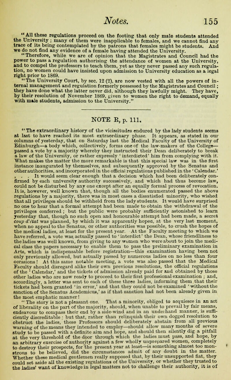  All these regulations proceed on the footing that only male students attended the University ; many of them were inapplicable to females, and we cannot find any trace of its being contemplated by the patrons that females might be students. And we do not find any evidence of a female having attended the University. Therefore, while we are of opinion that the Magistrates and Council had the power to pass a regulation authorising the attendance of women at the University, and to compel the professors to teach them, yet as they never passed any such regula- tion, no women could havo insisted upon admission to University education as a legal right prior to 1869. The University Court, by sec. 12 (2), are now vested with all the powers of in- ternal management and regulation formerly possessed by the Magistrates and Council ; they have done what the latter never did, although they lawfully might. They have, by their resolution of November 1869, given to women the right to demand, equally with male students, admission to the University. NOTE R, p. Ill,  The extraordinary history of the vicissitudes endured by the lady students seems at last to have reached its most extraordinary phase. It appears, as stated in our columns of yesterday, that on Saturday last the Medical Faculty of the University of Edinburgh—a body which, collectively, forms one of the law-makers of the College—■ passed a vote by a majority whereby they instructed their Dean deliberately to break a law of the University, or rather expressly ' interdicted' him from complying with it. What makes the matter the more remarkable is that this special law was in the first instance inaugurated by themselves, and subsequently approved by the Senatus and other authorities, and incorporated in the official regulations published in the 'Calendar.' , . . It would seem clear enough that a decision which had been deliberately con- firmed by each university authority successively, and which had thus become law, could not be disturbed by any one except after an equally formal process of revocation. It is, however, well known that, though all the bodies enumerated passed the above regulations by a majority, there was in most cases a dissatisfied minority, who wished that all privileges should be withheld from the lady students. It would have surprised no one to hear that a formal attempt had been made to obtain the withdrawal of the privileges conferred ; but the public were probably sufficiently astonished to learn yesterday that, though no such open and honourable attempt had been made, a secret coup d'etat was planned, by which it was apparently hoped, at the very last moment, when no appeal to the Senatus, or other authorities was possible, to crush the hopes of the medical ladies, at least for the present year. At the Faculty meeting to which we have referred, a vote was actually passed to ' interdict' the Dean, whose friendliness to the ladies was well known, from giving to any women who were about to join the medi- cal class the papers necessary to enable them to pass the preliminary examination in Arts, which is indispensable before registration—this examination having been not only previously allowed, but actually passed by numerous ladies on no less than four occasions! At this same notable meeting, a vote was also passed that the Medical Faculty should disregard alike their own previous resolutions, the official regulations of the ' Calendar,' and the tickets of admission already paid for and obtained by those other ladies who are now ready to proceed to their firBt professional examination ; and, accordingly, a letter was sent to each of these three ladies, informing them that their tickets had been granted ' in error,' and that they could not be examined ' without the sanction of the Senatus Academicus,' as if that sanction had not been already given in the most emphatic manner!  The story is not a pleasant one. That a minority, obliged to acquiesce in an act of liberality on the part of the majority, should, when unable to prevail by fair means, endeavour to compass their end by a side-wind and in an undeihand manner, is suffi- ciently discreditable - but that, rather than relinquish their own dogged resolution to obstruct the ladies, these Professors should deliberately abstain from all previous warning of the means they intended to employ—should allow many months of severe study to be passed with a definite aim and hope, and should then silently dig a pitfall at the very threshold of the door through which the ladies niuBt pass, and hope, by an arbitrary exercise of authority against a few wholly unprepared women, completely to destroy their prospects, for The present year at least—is something almost too mon- strous to be believed, did the circumstances admit of any doubt in the matter. Whether these medical gentlemen really supposed that, by their unsupported fiat, they could set aBide all the existing regulations of the University, or whether they trusted to the ladies' want of knowledge in legal matters not to challenge their authority, it is of