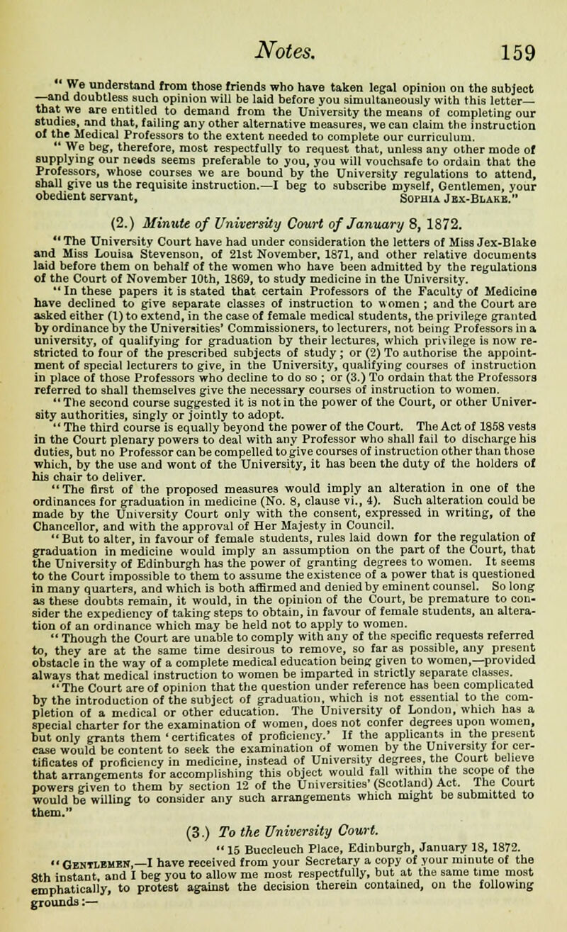 We understand from those friends who have taken legal opinion on the subject —and doubtless such opinion will be laid before you simultaneously with this letter- that we are entitled to demand from the University the means of completing our studies, and that, failing any other alternative measures, we can claim the instruction of the Medical Professors to the extent needed to complete our curriculum.  We beg, therefore, most respectfully to request that, unless any other mode of supplying our ne«ds seems preferable to you, you will vouchsafe to ordain that the Professors, whose courses we are bound by the University regulations to attend, shall give us the requisite instruction.—I beg to subscribe myself, Gentlemen, your obedient servant, Sophia Jbx-Blake. (2.) Minute of University Court of January 8, 1872. 41 The University Court have had under consideration the letters of Miss Jex-Blake and Miss Louisa Stevenson, of 21st November, 1871, and other relative documents laid before tbem on behalf of the women who have been admitted by the regulations of the Court of November 10th, 1869, to study medicine in the University. u In these papers it is stated that certain Professors of the Faculty of Medicine have declined to give separate classes of instruction to women ; and the Court are asked either (1) to extend, in the case of female medical students, the privilege granted by ordinance oy the Universities' Commissioners, to lecturers, not being Professors in a university, of qualifying for graduation by their lectures, which privilege is now re- stricted to four of the prescribed subjects of study ; or (2) To authorise the appoint- ment of special lecturers to give, in the University, qualifying courses of instruction in place of those Professors who decline to do so ; or (3.) To ordain that the Professors referred to shall themselves give the necessary courses of instruction to women. The second course suggested it is not in the power of the Court, or other Univer- sity authorities, singly or jointly to adopt.  The third course is equally beyond the power of the Court. The Act of 1858 vests in the Court plenary powers to deal with any Professor who shall fail to discharge his duties, but no Professor can be compelled to give courses of instruction other than those which, by the use and wont of the University, it has been the duty of the holders of his chair to deliver. The first of the proposed measures would imply an alteration in one of the ordinances for graduation in medicine (No. 8, clause vi., 4). Such alteration could be made by the University Court only with the consent, expressed in writing, of the Chancellor, and with the approval of Her Majesty in Council.  But to alter, in favour of female students, rules laid down for the regulation of graduation in medicine would imply an assumption on the part of the Court, that the University of Edinburgh has the power of granting degrees to women. It seems to the Court impossible to them to assume the existence of a power that is questioned in many quarters, and which is both affirmed and denied by eminent counsel. So long as these doubts remain, it would, in the opinion of the Court, be premature to con- sider the expediency of taking steps to obtain, in favour of female students, an altera- tion of an ordinance which may be held not to apply to women.  Though the Court are unable to comply with any of the specific requests referred to, they are at the same time desirous to remove, so far as possible, any present obstacle in the way of a complete medical education being given to women,—provided always that medical instruction to women be imparted in strictly separate classes.  The Court are of opinion that the question under reference has been complicated hy the introduction of the subject of graduation, which is not essential to the com- pletion of a medical or other education. The University of London, which has a special charter for the examination of women, does not confer degrees upon women, but only grants them ' certificates of proficiency.' If the applicants in the present case would be content to seek the examination of women by the University for cer- tificates of proficiency in medicine, instead of University degrees, the Court believe that arrangements for accomplishing this object would fall within the scope of the powers given to them by section 12 of the Universities' (Scotland) Act. Ihe Court would be willing to consider any such arrangements which might be submitted to them. (3.) To the University Court.  15 Buccleuch Place, Edinburgh, January 18, 1872. Gentlemen,—I have received from your Secretary a copy of your minute of the 8th instant and I beg you to allow me most respectfully, but at the same time most emphatically, to protest against the decision therein contained, on the following grounds:—