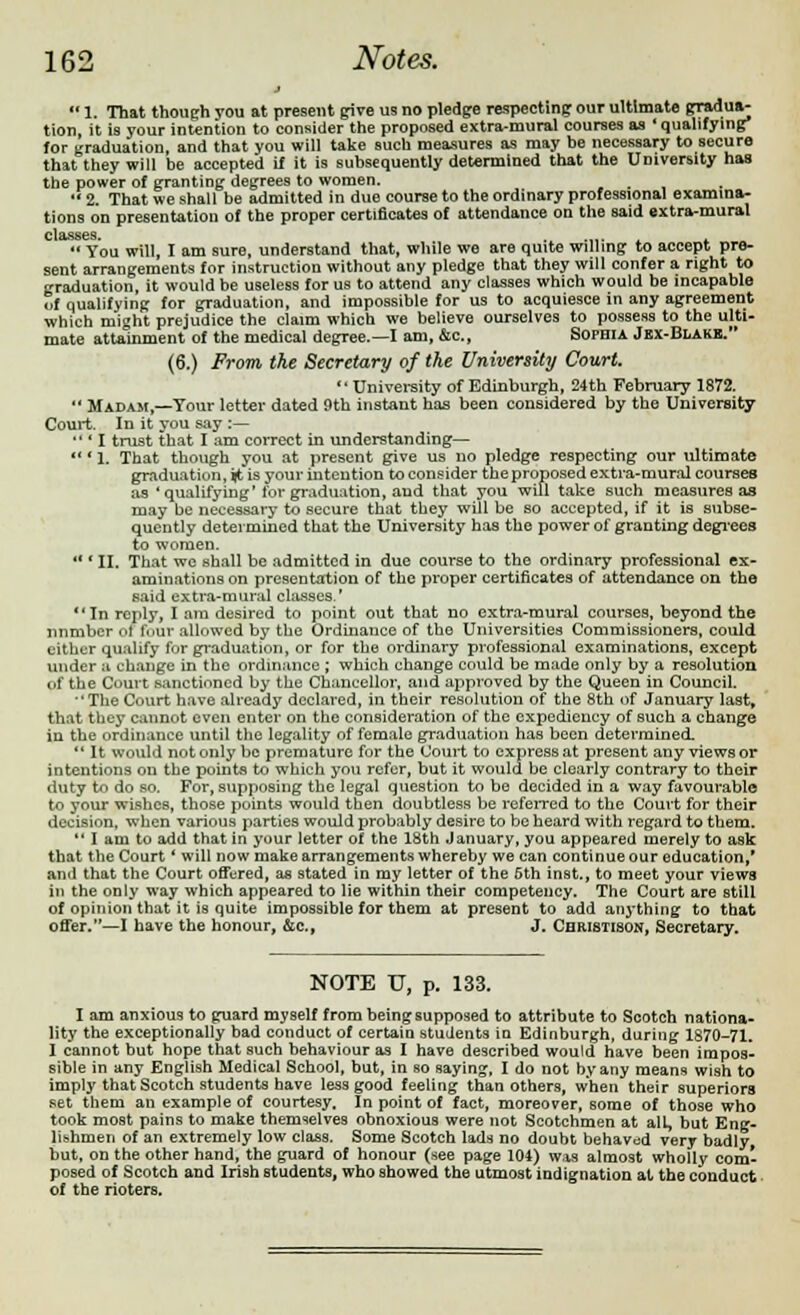 j  1. That though you at present give us no pledge respecting our ultimate gradua- tion, it is your intention to consider the proposed extra-mural courses as * qualifying* for graduation, and that you will take such measures as may he necessary to secure that they will be accepted if it is subsequently determined that the University has the power of granting degrees to women.  2 That we shall be admitted in due course to the ordinary professional examina- tions on presentation of the proper certificates of attendance on the said extra-mural ' You will, I am sure, understand that, while we are quite willing to accept pre- sent arrangements for instruction without any pledge that they will confer a right to graduation, it would be useless for us to attend any classes which would be incapable of qualifying for graduation, and impossible for us to acquiesce in any agreement which might prejudice the claim which we believe ourselves to possess to the ulti- mate attainment of the medical degree.—I am, &c, Sophia Jex-Blakk. (6.) From the Secretary of the University Court.  University of Edinburgh, 24th February 1872.  Madam,—Tour letter dated 9th instant has been considered by the University Court. In it you say :—  ' I trust that I am correct in understanding— *1. That though you at present give us no pledge respecting our ultimate graduation, it is your intention to consider theproposed extra-mural courses as'qualifying'for graduation, and that you will take such measures as may be necessary to secure that they will be so accepted, if it is subse- quently determined that the University has the power of granting degrees to women.  (II. That wc shall be admitted in due course to the ordinary professional ex- aminations on presentation of the proper certificates of attendance on the said extra-mural classes.' In reply, I am desired to point out that no extra-mural courses, beyond the number ol four allowed by the Ordinance of the Universities Commissioners, could cither qualify for graduation, or for the ordinary professional examinations, except under a change in the ordinance ; which change could be made only by a resolution of the Court sanctioned by the Chancellor, and approved by the Queen in Council. •'The Court have already declared, in their resolution of the 8th of January last, that they cannot even enter on the consideration of the expediency of such a change iu the ordinance until the legality of female graduation has been determined.  It would not only be premature for the Court to express at present any views or intentions on the points to which you refer, but it would be clearly contrary to their duty to do so. For, supposing the legal question to be decided in a way favourable to your wishes, those points would then doubtless be referred to the Court for their decision, when various parties would probably desire to be heard with regard to them.  I am to add that in your letter of the 18th January, you appeared merely to ask that the Court' will now make arrangements whereby we can continue our education,' and that the Court offered, as stated in my letter of the 5th inst., to meet your views in the only way which appeared to lie within their competency. The Court are still of opinion that it is quite impossible for them at present to add anything to that offer.—I have the honour, &c, J. Christison, Secretary. NOTE U, p. 133. I am anxious to guard myself from being supposed to attribute to Scotch nationa- lity the exceptionally bad conduct of certain students in Edinburgh, during 1870-71. I cannot but hope that such behaviour as I have described would have been impos- sible in any English Medical School, but, in so saying, I do not by any means wish to imply that Scotch students have less good feeling than others, when their superiors set them an example of courtesy. In point of fact, moreover, some of those who took most pains to make themselves obnoxious were not Scotchmen at all, but Eng- lishmen of an extremely low class. Some Scotch lads no doubt behaved very badly but, on the other hand, the guard of honour (see page 104) was almost wholly com- posed of Scotch and Irish Btudents, who showed the utmost indignation at the conduct of the rioters.