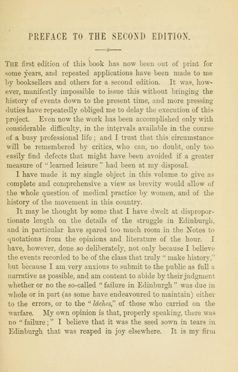 PREFACE TO THE SECOND EDITION. The first edition of this book has now been out of print for some years, and repeated applications have been made to me by booksellers and others for a second edition. It was, how- ever, manifestly impossible to issue this without bringing the history of events down to the present time, and more pressing duties have repeatedly obliged me to delay the execution of this project. Even now the work has been accomplished only with considerable difficulty, in the intervals available in the course of a busy professional life; and I trust that this circumstance will be remembered by critics, who can, no doubt, only too easily find defects that might have been avoided if a greater measure of  learned leisure  had been at my disposal. I have made it my single object in this volume to give as complete and comprehensive a view as brevity would allow of the whole question of medical practice by women, and of the history of the movement in this country. It may be thought by some that I have dwelt at dispropor- tionate length on the details of the struggle in Edinburgh, and in particular have spared too much room in the Xotes to quotations from the opinions and literature of the hour. I have, however, done so deliberately, not only because I believe the events recorded to be of the class that truly  make history.' l»ut because I am very anxious to submit to the public as full a narrative as possible, and am content to abide by their judgment whether or no the so-called  failure in Edinburgh  was due in whole or in part (as some have endeavoured to maintain) either to the errors, or to the  Idches, of those who carried on the warfare. My own opinion is that, properly speaking, there was no failure; I believe that it was the seed sown in tears in Edinburgh that was reaped in joy elsewhere. It is my firm