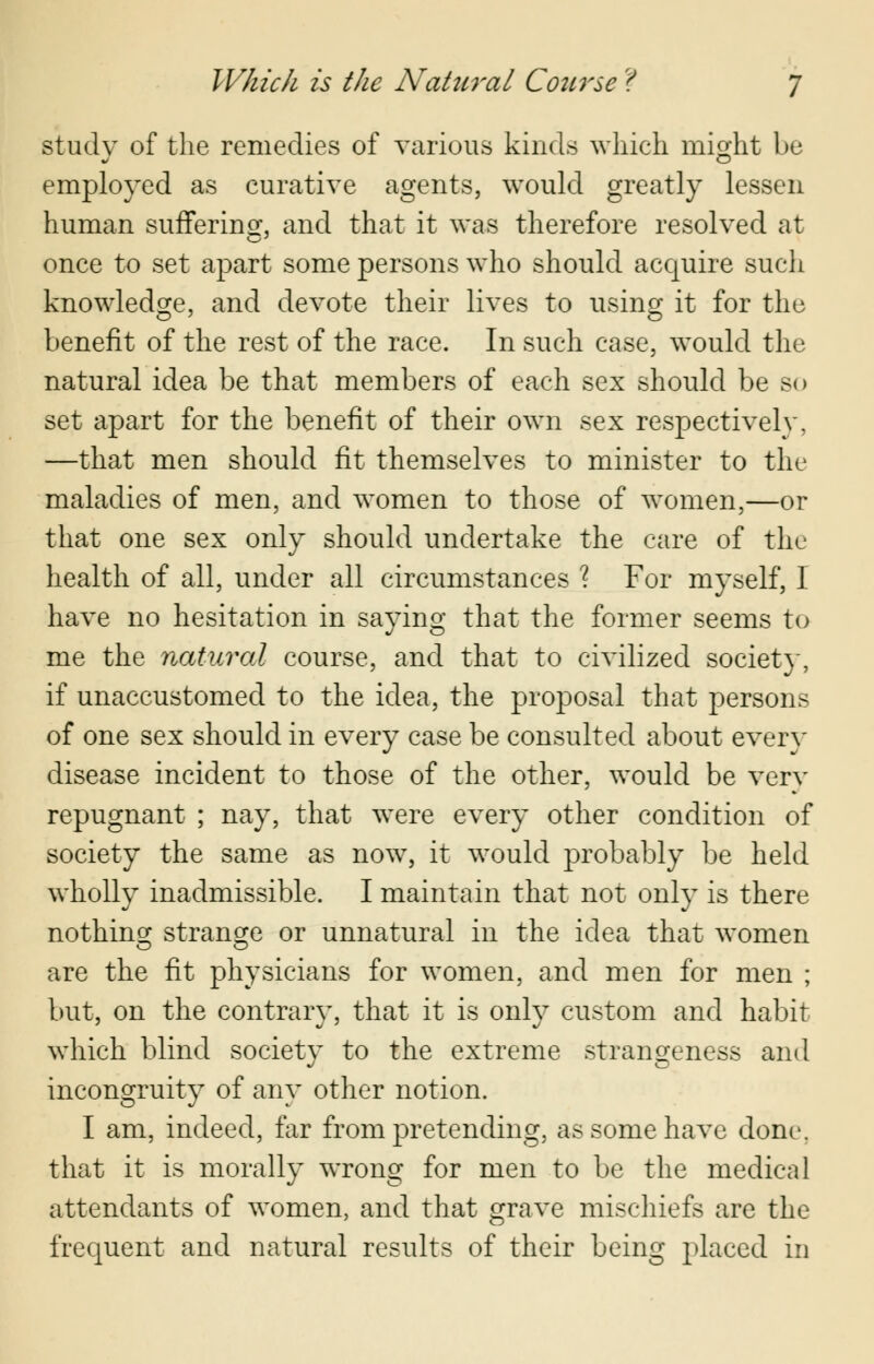 study of the remedies of various kinds which might be employed as curative agents, would greatly lessen human suffering, and that it was therefore resolved at once to set apart some persons who should acquire such knowledge, and devote their lives to using it for the benefit of the rest of the race. In such case, would the natural idea be that members of each sex should be so set apart for the benefit of their own sex respectively, —that men should fit themselves to minister to the maladies of men, and women to those of women,—or that one sex only should undertake the care of the health of all, under all circumstances ? For myself, I have no hesitation in saying that the former seems to me the natural course, and that to civilized society, if unaccustomed to the idea, the proposal that persons of one sex should in every case be consulted about every disease incident to those of the other, would be verv repugnant ; nay, that were every other condition of society the same as now, it would probably be held wholly inadmissible. I maintain that not only is there nothing; strange or unnatural in the idea that women are the fit physicians for women, and men for men ; but, on the contrary, that it is only custom and habit which blind society to the extreme strangeness and incongruity of any other notion. I am, indeed, far from pretending, as some have done, that it is morally wrong for men to be the medical attendants of women, and that grave mischiefs are the frequent and natural results of their being placed in