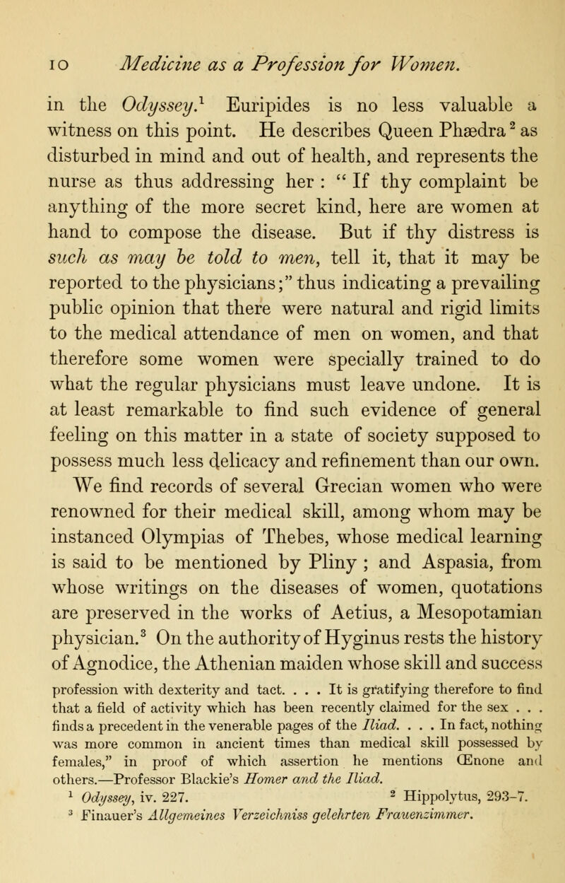 in the Odyssey} Euripides is no less valuable a witness on this point. He describes Queen Phaedra2 as disturbed in mind and out of health, and represents the nurse as thus addressing her :  If thy complaint be anything of the more secret kind, here are women at hand to compose the disease. But if thy distress is such as may be told to men, tell it, that it may be reported to the physicians; thus indicating a prevailing public opinion that there were natural and rigid limits to the medical attendance of men on women, and that therefore some women were specially trained to do what the regular physicians must leave undone. It is at least remarkable to find such evidence of general feeling on this matter in a state of society supposed to possess much less delicacy and refinement than our own. We find records of several Grecian women who were renowned for their medical skill, among whom may be instanced Olympias of Thebes, whose medical learning is said to be mentioned by Pliny ; and Aspasia, from whose writings on the diseases of women, quotations are preserved in the works of Aetius, a Mesopotamian physician.3 On the authority of Hyginus rests the history of Agnodice, the Athenian maiden whose skill and success profession with dexterity and tact. ... It is gratifying therefore to find that a field of activity which has been recently claimed for the sex . . . finds a precedent in the venerable pages of the Iliad. ... In fact, nothing was more common in ancient times than medical skill possessed by females, in proof of which assertion he mentions QEnone and others.—Professor Blackie's Homer and the Iliad. 1 Odyssey, iv. 227. 2 Hippolytus, 293-7.