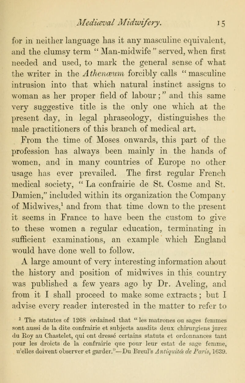 for in neither language has it any masculine equivalent, and the clumsy term  Man-midwife  served, when first needed and used, to mark the general sense of what the writer in the Athenceum forcibly calls masculine intrusion into that which natural instinct assigns to woman as her proper field of labour; and this same very suggestive title is the only one which at the present day, in legal phraseology, distinguishes the male practitioners of this branch of medical art. From the time of Moses onwards, this part of the profession has always been mainly in the hands of women, and in many countries of Europe no other usage has ever prevailed. The first regular French medical society,  La confrairie de St. Cosme and St. Damien, included within its organization the Company of Midwives,1 and from that time down to the present it seems in France to have been the custom to give to these women a regular education, terminating in sufficient examinations, an example which England would have done well to follow. A large amount of very interesting information about the history and position of midwives in this country was published a few years ago by Dr. Aveling, and from it I shall proceed to make some extracts ; but I advise every reader interested in the matter to refer to 1 The statutes of 1268 ordained that  les matrones ou sages femmes sont aussi de la dite confrairie et subjects ausdits deux chirurgiens jurez du Koy au Chastelet, qui ont dresse certains statuts et ordonnances tant pour les droicts de la confrairie que pour leur estat de sage fenime, ivelles doivent observer et gardeiv'—Du Breul's Antiquites de Pari?, 1G39.