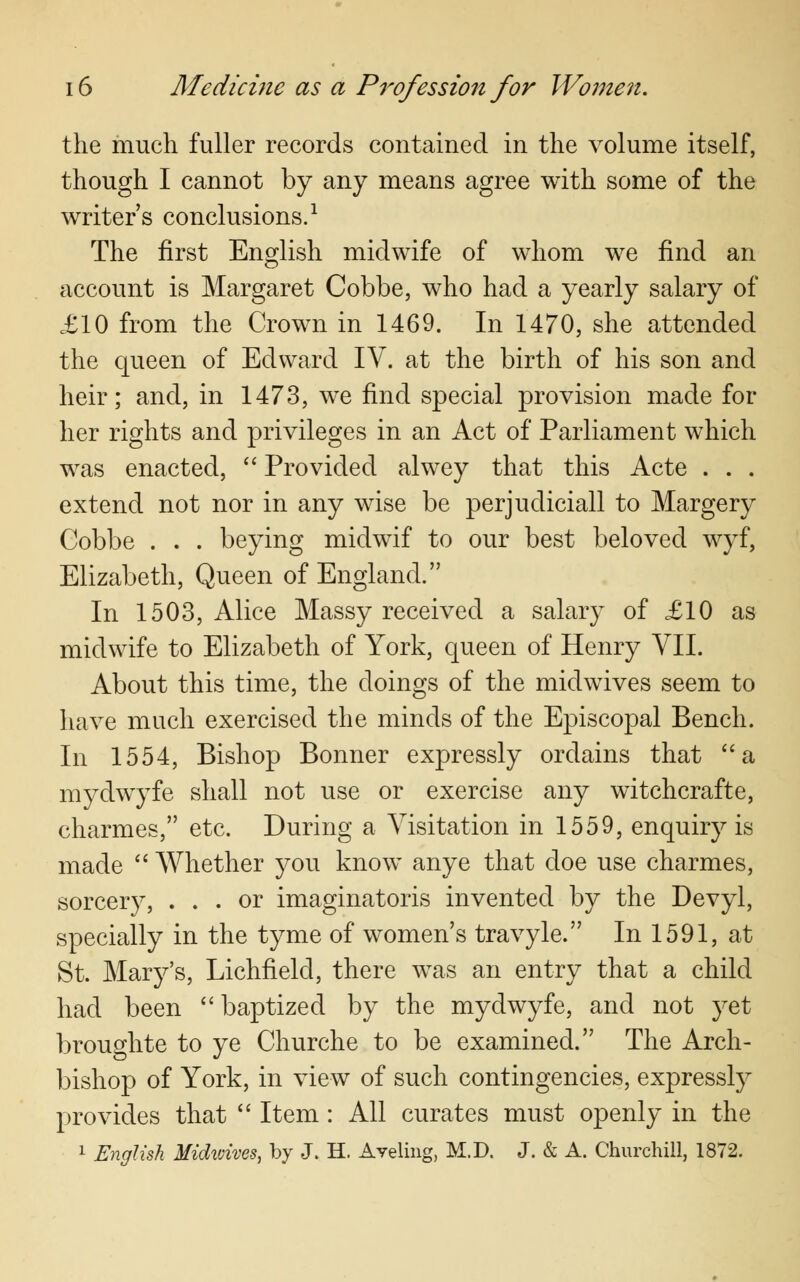 the much fuller records contained in the volume itself, though I cannot by any means agree with some of the writers conclusions.1 The first English midwife of whom we find an account is Margaret Cobbe, who had a yearly salary of £10 from the Crown in 1469. In 1470, she attended the queen of Edward IV. at the birth of his son and heir; and, in 1473, we find special provision made for her rights and privileges in an Act of Parliament which was enacted,  Provided alwey that this Acte . . . extend not nor in any wise be perjudiciall to Margery Cobbe . . . beying midwif to our best beloved wyf, Elizabeth, Queen of England. In 1503, Alice Massy received a salary of £10 as midwife to Elizabeth of York, queen of Henry VII. About this time, the doings of the midwives seem to have much exercised the minds of the Episcopal Bench. In 1554, Bishop Bonner expressly ordains that a mydwyfe shall not use or exercise any witchcrafte, charmes, etc. During a Visitation in 1559, enquiry is made  Whether you know anye that doe use charmes, sorcery, ... or imaginatoris invented by the Devyl, specially in the tyme of women's travyle. In 1591, at St. Mary's, Lichfield, there was an entry that a child had been  baptized by the mydwyfe, and not yet broughte to ye Churche to be examined. The Arch- bishop of York, in view of such contingencies, expressly provides that  Item : All curates must openly in the 1 English Midwives, by J. H. Aveling, M.D. J. & A. Churchill, 1872.