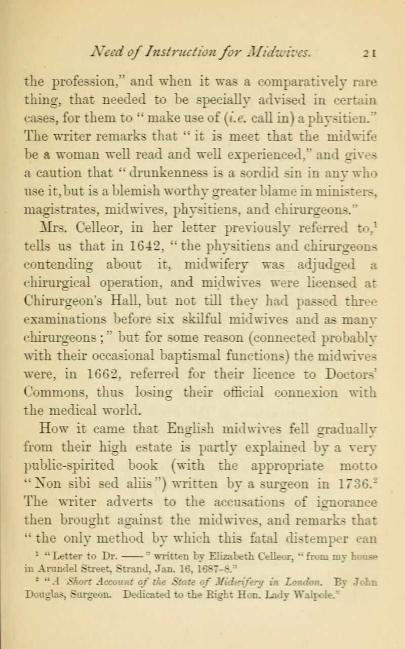 the profession,'7 and when it was a comparatively rare thing, that needed to be specially advised in certain cases, for them to  make use of (i.e. call in) a physitien. The writer remarks that it is meet that the midwife be a woman well read and well experienced, an _ a caution that  drunkenness is a sordid sin in anv who use it, but is a blemish worthy greater blame in minis: magistrates, mid wives, physitiens, and chirurgeons. Mrs. Celleor, in her letter previously referred to,1 tells us that in 1642, the physitiens and chirurgeon> contending about it, midwifery was adjudged a ehirurgieal operation, and midwives were licensed at Chirurgeon s Hall, but not till they had passed three examinations before six skilful midwives and as manv chirurgeons ; but for some reason (connected probablv with their occasional baptismal functions) the midw: a were, in 1662, referred for their licence to Doc: ra Commons, thus losing their official connexion with the medical world. How it came that English midwives fell gradually from their high estate is partly explained by a very public-spirited book (with the appropriate motto *Xon sibi sed aliis) written by a surgeon in 17 The writer adverts to the accusations of ignorance then brought against the midwives, and remarks that  the only method by which this fatal distenr 1 Letter to Dr.  written by Elizabeth Celleor, M from my I in Arundel Street, Strand, Jan. 16, 1687-8. i UA Short Account of the State of Mid Douglas, Surgeon. Dedicated to the Eight Hon. Lady Wa