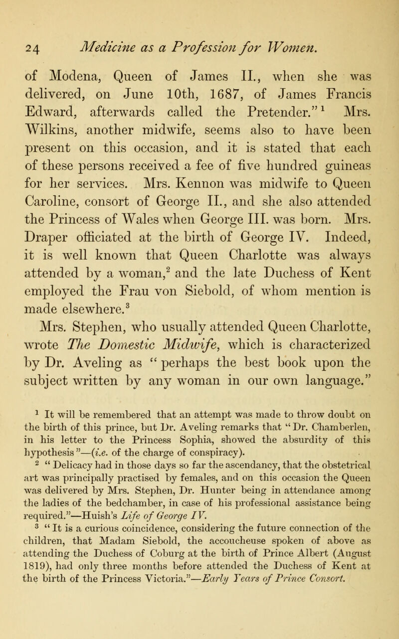 of Modena, Queen of James II., when she was delivered, on June 10th, 1687, of James Francis Edward, afterwards called the Pretender.x Mrs. Wilkins, another midwife, seems also to have been present on this occasion, and it is stated that each of these persons received a fee of five hundred guineas for her services. Mrs. Kennon was midwife to Queen Caroline, consort of George II., and she also attended the Princess of Wales when George III. was born. Mrs. Draper officiated at the birth of George IV. Indeed, it is well known that Queen Charlotte was always attended by a woman,2 and the late Duchess of Kent employed the Frau von Siebold, of whom mention is made elsewhere.3 Mrs. Stephen, who usually attended Queen Charlotte, wrote The Domestic Midivife, which is characterized by Dr. Aveling as  perhaps the best book upon the subject written by any woman in our own language. 1 It will be remembered that an attempt was made to throw doubt on the birth of this prince, but Dr. Aveling remarks that  Dr. Chamberlen, in his letter to the Princess Sophia, showed the absurdity of this hypothesis —(i.e. of the charge of conspiracy). 2  Delicacy had in those days so far the ascendancy, that the obstetrical art was principally practised by females, and on this occasion the Queen was delivered by Mrs. Stephen, Dr. Hunter being in attendance among the ladies of the bedchamber, in case of his professional assistance being required.—Huish's Life of George IV. 3  It is a curious coincidence, considering the future connection of the children, that Madam Siebold, the accoucheuse spoken of above as attending the Duchess of Coburg at the birth of Prince Albert (August 1819), had only three months before attended the Duchess of Kent at the birth of the Princess Victoria.—Early Years of Prince Consort.